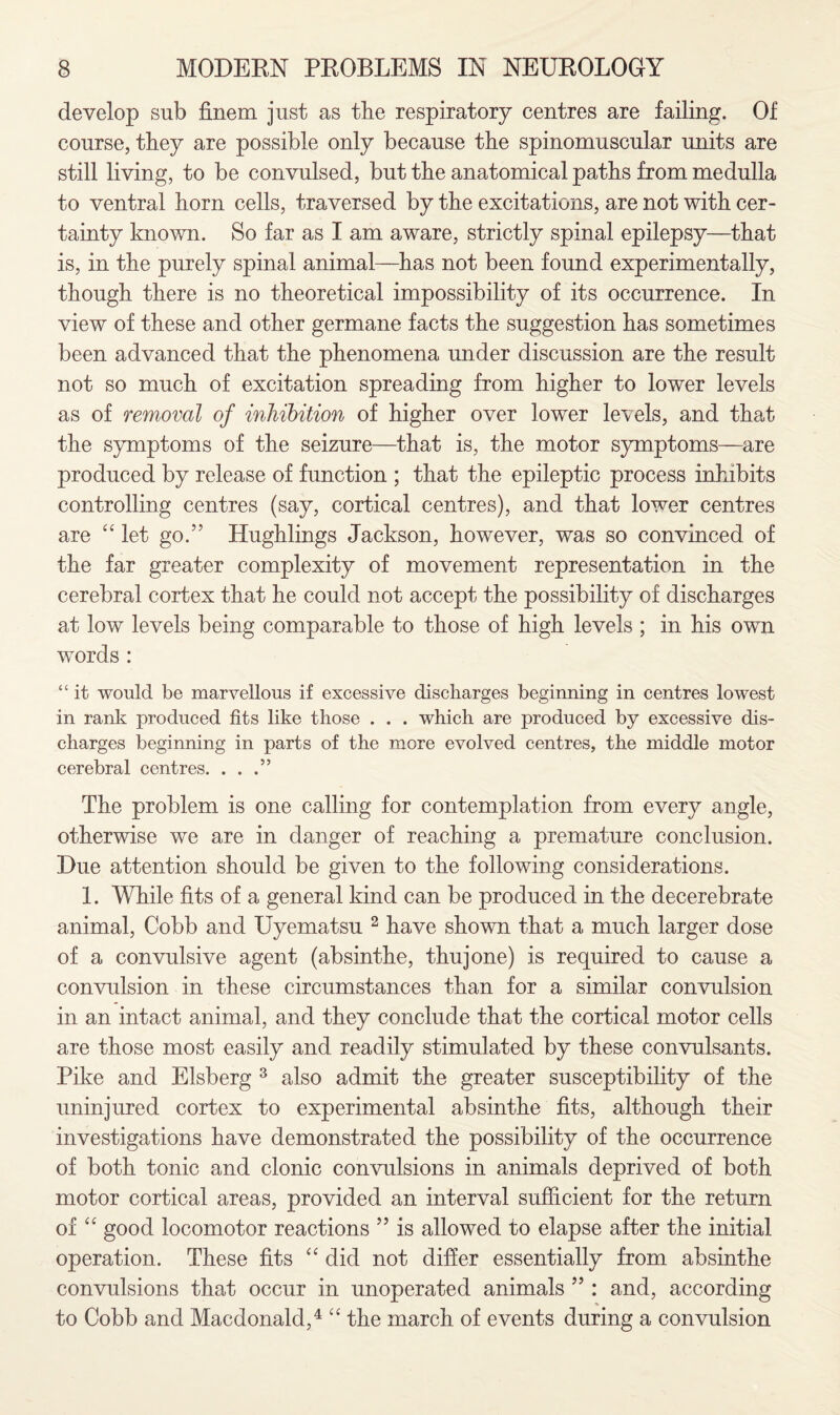 develop sub finem just as the respiratory centres are failing. Of course, they are possible only because the spinomuscular units are still living, to be convulsed, but the anatomical paths from medulla to ventral horn cells, traversed by the excitations, are not with cer¬ tainty known. So far as I am aware, strictly spinal epilepsy—that is, in the purely spinal animal—has not been found experimentally, though there is no theoretical impossibility of its occurrence. In view of these and other germane facts the suggestion has sometimes been advanced that the phenomena under discussion are the result not so much of excitation spreading from higher to lower levels as of removal of inhibition of higher over lower levels, and that the symptoms of the seizure—that is, the motor symptoms—are produced by release of function ; that the epileptic process inhibits controlling centres (say, cortical centres), and that lower centres are “ let go.” Hughlings Jackson, however, was so convinced of the far greater complexity of movement representation in the cerebral cortex that he could not accept the possibility of discharges at low levels being comparable to those of high levels ; in his own words : “ it would be marvellous if excessive discharges beginning in centres lowest in rank produced fits like those . . . which are produced by excessive dis¬ charges beginning in parts of the more evolved centres, the middle motor cerebral centres. ...” The problem is one calling for contemplation from every angle, otherwise we are in danger of reaching a premature conclusion. Due attention should be given to the following considerations. 1. While fits of a general kind can be produced in the decerebrate animal, Cobb and Uyematsu 2 have shown that a much larger dose of a convulsive agent (absinthe, thujone) is required to cause a convulsion in these circumstances than for a similar convulsion in an intact animal, and they conclude that the cortical motor cells are those most easily and readily stimulated by these convulsants. Pike and Elsberg 3 also admit the greater susceptibility of the uninjured cortex to experimental absinthe fits, although their investigations have demonstrated the possibility of the occurrence of both tonic and clonic convulsions in animals deprived of both motor cortical areas, provided an interval sufficient for the return of “ good locomotor reactions ” is allowed to elapse after the initial operation. These fits “ did not differ essentially from absinthe convulsions that occur in unoperated animals ” : and, according to Cobb and Macdonald,4 “ the march of events during a convulsion