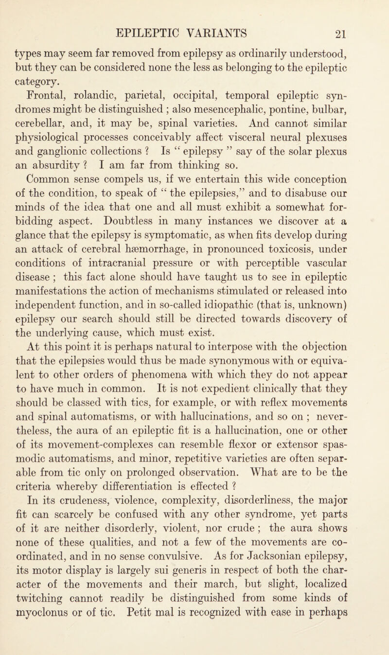 types may seem far removed from epilepsy as ordinarily understood, blit they can be considered none the less as belonging to the epileptic category. Frontal, rolandic, parietal, occipital, temporal epileptic syn¬ dromes might be distinguished ; also mesencephalic, pontine, bulbar, cerebellar, and, it may be, spinal varieties. And cannot similar physiological processes conceivably affect visceral neural plexuses and ganglionic collections ? Is epilepsy ” say of the solar plexus an absurdity ? I am far from thinking so. Common sense compels us, if we entertain this wide conception of the condition, to speak of “ the epilepsies,” and to disabuse our minds of the idea that one and all must exhibit a somewhat for¬ bidding aspect. Doubtless in many instances we discover at a glance that the epilepsy is symptomatic, as when fits develop during an attack of cerebral haemorrhage, in pronounced toxicosis, under conditions of intracranial pressure or with perceptible vascular disease; this fact alone should have taught us to see in epileptic manifestations the action of mechanisms stimulated or released into independent function, and in so-called idiopathic (that is, unknown) epilepsy our search should still be directed towards discovery of the underlying cause, which must exist. At this point it is perhaps natural to interpose with the objection that the epilepsies would thus be made synonymous with or equiva¬ lent to other orders of phenomena with which they do not appear to have much in common. It is not expedient clinically that they should be classed with tics, for example, or with reflex movements and spinal automatisms, or with hallucinations, and so on ; never¬ theless, the aura of an epileptic fit is a hallucination, one or other of its movement-complexes can resemble flexor or extensor spas¬ modic automatisms, and minor, repetitive varieties are often separ¬ able from tic only on prolonged observation. What are to be the criteria whereby differentiation is effected ? In its crudeness, violence, complexity, disorderliness, the major fit can scarcely be confused with any other syndrome, yet parts of it are neither disorderly, violent, nor crude ; the aura shows none of these qualities, and not a few of the movements are co¬ ordinated, and in no sense convulsive. As for Jacksonian epilepsy, its motor display is largely sui generis in respect of both the char¬ acter of the movements and their march, but slight, localized twitching cannot readily be distinguished from some kinds of myoclonus or of tic. Petit mal is recognized with ease in perhaps