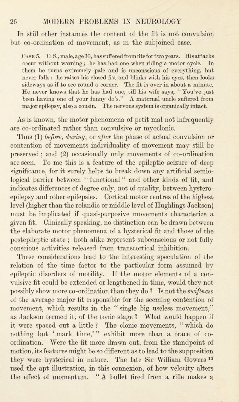 In still other instances the content of the fit is not convulsion but co-ordination of movement, as in the subjoined case. Case 5. C. S., male, age 30, has suffered from fits for two years. His attacks occur without warning ; he has had one when riding a motor-cycle. In them he turns extremely pale and is unconscious of everything, but never falls ; he raises his closed fist and blinks with his eyes, then looks sideways as if to see round a corner. The fit is over in about a minute. He never knows that he has had one, till his wife says, “ You’ve just been having one of your funny do’s.” A maternal uncle suffered from major epilepsy, also a cousin. The nervous system is organically intact. As is known, the motor phenomena of petit mal not infrequently are co-ordinated rather than convulsive or myoclonic. Thus (1) before, during, or after the phase of actual convulsion or contention of movements individuality of movement may still be preserved; and (2) occasionally only movements of co-ordination are seen. To me this is a feature of the epileptic seizure of deep significance, for it surely helps to break down any artificial semio- logical barrier between “ functional” and other kinds of fit, and indicates differences of degree only, not of quality, between hystero- epilepsy and other epilepsies. Cortical motor centres of the highest- level (higher than the rolandic or middle level of Hughlings Jackson) must be implicated if quasi-purposive movements characterize a given fit. Clinically speaking, no distinction can be drawn between the elaborate motor phenomena of a hysterical fit and those of the postepileptic state ; both alike represent subconscious or not fully conscious activities released from transcortical inhibition. These considerations lead to the interesting speculation of the relation of the time factor to the particular form assumed by epileptic disorders of motility. If the motor elements of a con¬ vulsive .fit could be extended or lengthened in time, would they not possibly show more co-ordination than they do ? Is not the swiftness of the average major fit responsible for the seeming contention of movement, which results in the “ single big useless movement,” as Jackson termed it, of the tonic stage ? What would happen if it were spaced out a little ? The clonic movements, “ which do nothing but c mark time,’ ” exhibit more than a trace of co¬ ordination. Were the fit more drawn out, from the standpoint of motion, its features might be so different as to lead to the supposition they were hysterical in nature. The late Sir William Gowers 12 used the apt illustration, in this connexion, of how velocity alters the effect of momentum. “ A bullet fired from a rifle makes a