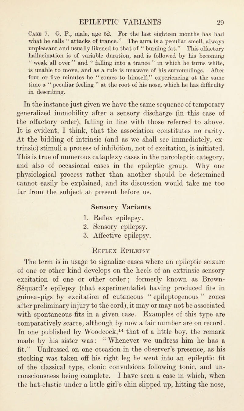 Case 7. G. P., male, age 52. For the last eighteen months has had what he calls “ attacks of trance.” The aura is a peculiar smell, always unpleasant and usually likened to that of “ burning fat.” This olfactory hallucination is of variable duration, and is followed by his becoming “ weak all over ” and “ falling into a trance ” in which he turns white, is unable to move, and as a rule is unaware of his surroundings. After four or five minutes he “ comes to himself,” experiencing at the same time a “ peculiar feeling ” at the root of his nose, which he has difficulty in describing. In the instance just given we have the same sequence of temporary generalized immobility after a sensory discharge (in this case of the olfactory order), falling in line with those referred to above. It is evident, I think, that the association constitutes no rarity. At the bidding of intrinsic (and as we shall see immediately, ex¬ trinsic) stimuli a process of inhibition, not of excitation, is initiated. This is true of numerous cataplexy cases in the narcoleptic category, and also of occasional cases in the epileptic group. Why one physiological process rather than another should be determined cannot easily be explained, and its discussion would take me too far from the subject at present before us. Sensory Variants 1. Reflex epilepsy. 2. Sensory epilepsy. 3. Affective epilepsy. Reflex Epilepsy The term is in usage to signalize cases where an epileptic seizure of one or other kind develops on the heels of an extrinsic sensory excitation of one or other order ; formerly known as Brown- Sequard’s epilepsy (that experimentalist having produced fits in guinea-pigs by excitation of cutaneous “ epileptogenous 55 zones after preliminary injury to the cord), it may or may not be associated with spontaneous fits in a given case. Examples of this type are comparatively scarce, although by now a fair number are on record. In one published by Woodcock,14 that of a little boy, the remark made by his sister was : “ Whenever we undress him he has a fit.” Undressed on one occasion in the observer’s presence, as his stocking was taken off his right leg he went into an epileptic fit of the classical type, clonic convulsions following tonic, and un¬ consciousness being complete. I have seen a case in which, when the hat-elastic under a little girl’s chin slipped up, hitting the nose,