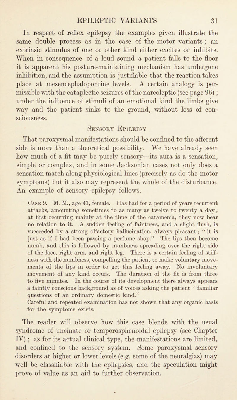 In respect of reflex epilepsy the examples given illustrate the same double process as in the case of the motor variants; an extrinsic stimulus of one or other kind either excites or inhibits. When in consequence of a loud sound a patient falls to the floor it is apparent his posture-maintaining mechanism has undergone inhibition, and the assumption is justifiable that the reaction takes place at mesencephalopontine levels. A certain analogy is per¬ missible with the cataplectic seizures of the narcoleptic (see page 96) ; under the influence of stimuli of an emotional kind the limbs give way and the patient sinks to the ground, without loss of con¬ sciousness. Sensoky Epilepsy That paroxysmal manifestations should be confined to the afferent side is more than a theoretical possibility. We have already seen how much of a fit may be purely sensory—its aura is a sensation, simple or complex, and in some Jacksonian cases not only does a sensation march along physiological lines (precisely as do the motor symptoms) but it also may represent the whole of the disturbance. An example of sensory epilepsy follows. Case 9. M. M., age 43, female. Has had for a period of years recurrent attacks, amounting sometimes to as many as twelve to twenty a day; at first occurring mainly at the time of the catamenia, they now bear no relation to it. A sudden feeling of faintness, and a slight flush, is succeeded by a strong olfactory hallucination, always pleasant; “ it is just as if I had been passing a perfume shop.” The lips then become numb, and this is followed by numbness spreading over the right side of the face, right arm, and right leg. There is a certain feeling of stiff¬ ness with the numbness, compelling the patient to make voluntary move¬ ments of the lips in order to get this feeling away. No involuntary movement of any kind occurs. The duration of the fit is from three to five minutes. In the course of its development there always appears a faintly conscious background as of voices asking the patient “ familiar questions of an ordinary domestic kind.” Careful and repeated examination has not shown that any organic basis for the symptoms exists. The reader will observe how this case blends with the usual syndrome of uncinate or temporosphenoidal epilepsy (see Chapter IV); as for its actual clinical type, the manifestations are limited, and confined to the sensory system. Some paroxysmal sensory disorders at higher or lower levels (e.g. some of the neuralgias) may well be classifiable with the epilepsies, and the speculation might prove of value as an aid to further observation.