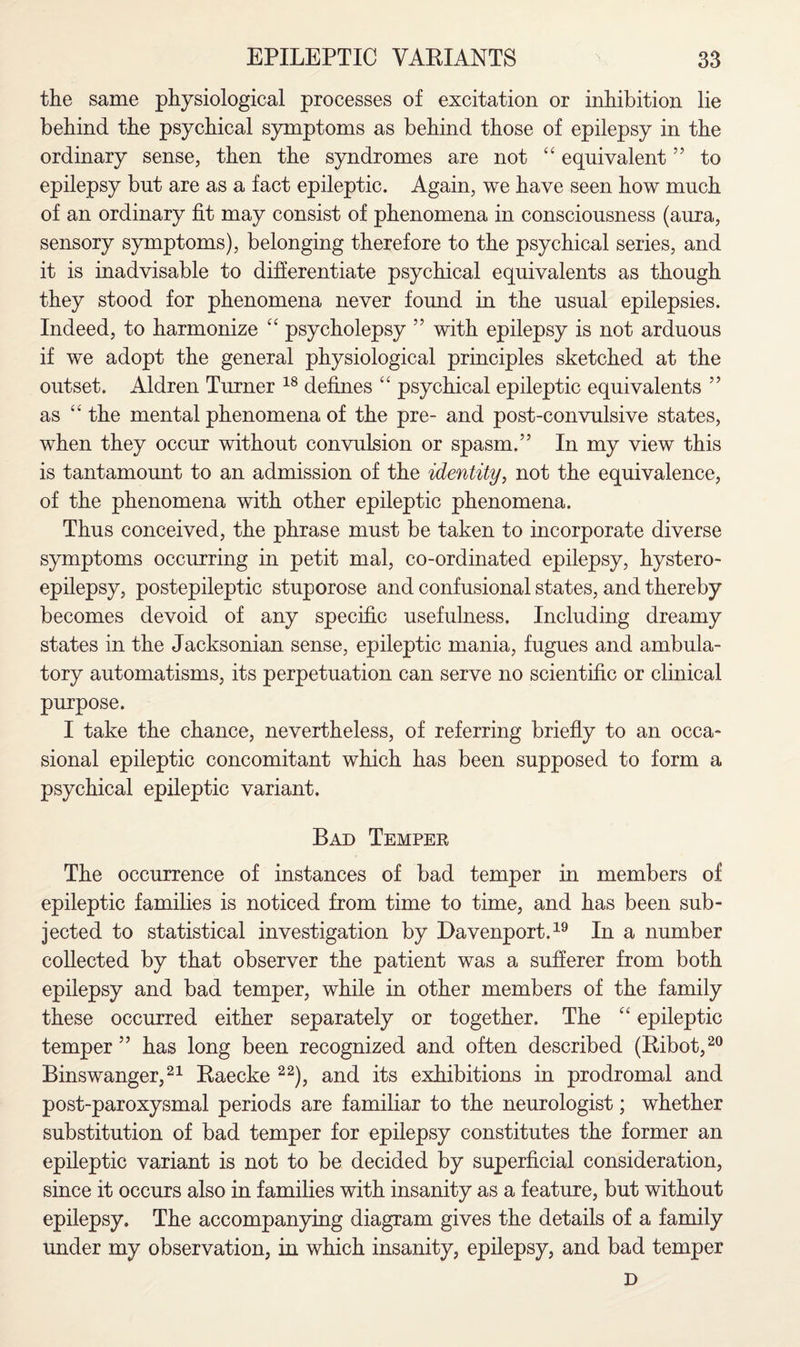 the same physiological processes of excitation or inhibition lie behind the psychical symptoms as behind those of epilepsy in the ordinary sense, then the syndromes are not “ equivalent ” to epilepsy but are as a fact epileptic. Again, we have seen how much of an ordinary fit may consist of phenomena in consciousness (aura, sensory symptoms), belonging therefore to the psychical series, and it is inadvisable to differentiate psychical equivalents as though they stood for phenomena never found in the usual epilepsies. Indeed, to harmonize “ psycholepsy ” with epilepsy is not arduous if we adopt the general physiological principles sketched at the outset. Aldren Turner 18 defines “ psychical epileptic equivalents ” as “ the mental phenomena of the pre- and post-convulsive states, when they occur without convulsion or spasm.” In my view this is tantamount to an admission of the identity, not the equivalence, of the phenomena with other epileptic phenomena. Thus conceived, the phrase must be taken to incorporate diverse symptoms occurring in petit mal, co-ordinated epilepsy, hystero- epilepsy, postepileptic stuporose and confusional states, and thereby becomes devoid of any specific usefulness. Including dreamy states in the Jacksonian sense, epileptic mania, fugues and ambula¬ tory automatisms, its perpetuation can serve no scientific or clinical purpose. I take the chance, nevertheless, of referring briefly to an occa¬ sional epileptic concomitant which has been supposed to form a psychical epileptic variant. Bad Temper The occurrence of instances of bad temper in members of epileptic families is noticed from time to time, and has been sub¬ jected to statistical investigation by Davenport.19 In a number collected by that observer the patient was a sufferer from both epilepsy and bad temper, while in other members of the family these occurred either separately or together. The “ epileptic temper ” has long been recognized and often described (Ribot,20 Binswanger,21 Raecke 22), and its exhibitions in prodromal and post-paroxysmal periods are familiar to the neurologist; whether substitution of bad temper for epilepsy constitutes the former an epileptic variant is not to be decided by superficial consideration, since it occurs also in families with insanity as a feature, but without epilepsy. The accompanying diagram gives the details of a family under my observation, in which insanity, epilepsy, and bad temper D