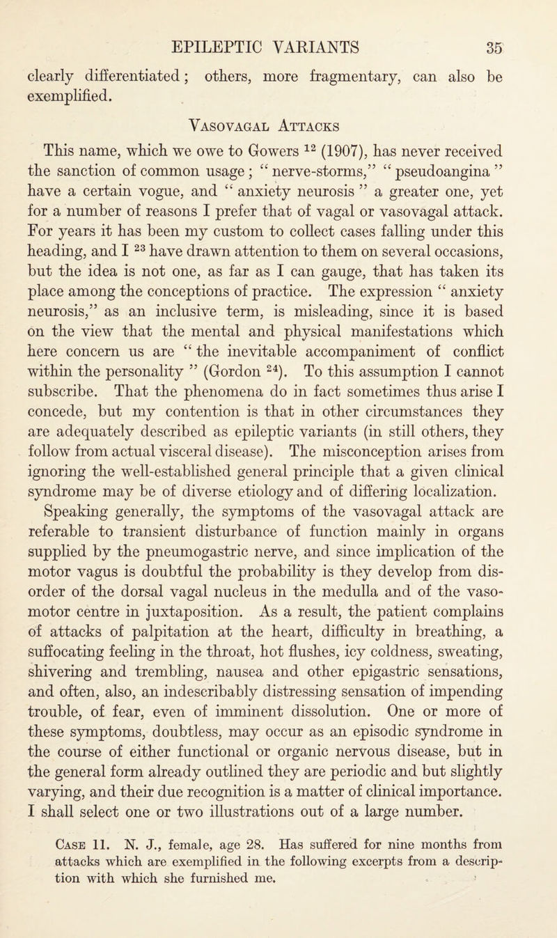 clearly differentiated; others, more fragmentary, can also be exemplified. Vasovagal Attacks This name, which we owe to Gowers 12 (1907), has never received the sanction of common usage ; “ nerve-storms,” “ pseudoangina ” have a certain vogue, and “ anxiety neurosis ” a greater one, yet for a number of reasons I prefer that of vagal or vasovagal attack. For years it has been my custom to collect cases falling under this heading, and I 23 have drawn attention to them on several occasions, but the idea is not one, as far as I can gauge, that has taken its place among the conceptions of practice. The expression “ anxiety neurosis,” as an inclusive term, is misleading, since it is based on the view that the mental and physical manifestations which here concern us are “ the inevitable accompaniment of conflict within the personality ” (Gordon 24). To this assumption I cannot subscribe. That the phenomena do in fact sometimes thus arise I concede, but my contention is that in other circumstances they are adequately described as epileptic variants (in still others, they follow from actual visceral disease). The misconception arises from ignoring the well-established general principle that a given clinical syndrome may be of diverse etiology and of differing localization. Speaking generally, the symptoms of the vasovagal attack are referable to transient disturbance of function mainly in organs supplied by the pneumogastric nerve, and since implication of the motor vagus is doubtful the probability is they develop from dis¬ order of the dorsal vagal nucleus in the medulla and of the vaso¬ motor centre in juxtaposition. As a result, the patient complains of attacks of palpitation at the heart, difficulty in breathing, a suffocating feeling in the throat, hot flushes, icy coldness, sweating, shivering and trembling, nausea and other epigastric sensations, and often, also, an indescribably distressing sensation of impending trouble, of fear, even of imminent dissolution. One or more of these symptoms, doubtless, may occur as an episodic syndrome in the course of either functional or organic nervous disease, but in the general form already outlined they are periodic and but slightly varying, and their due recognition is a matter of clinical importance. I shall select one or two illustrations out of a large number. Case 11. N. J., female, age 28. Has suffered for nine months from attacks which are exemplified in the following excerpts from a descrip¬ tion with which she furnished me.