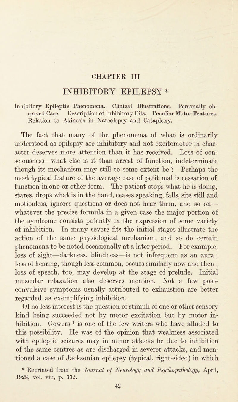 CHAPTER III INHIBITORY EPILEPSY * Inhibitory Epileptic Phenomena. Clinical Illustrations. Personally ob¬ served Case. Description of Inhibitory Fits. Peculiar Motor Features, Relation to Akinesis in Narcolepsy and Cataplexy. The fact that many of the phenomena of what is ordinarily understood as epilepsy are inhibitory and not excitomotcr in char¬ acter deserves more attention than it has received. Loss of con¬ sciousness—what else is it than arrest of function, indeterminate though its mechanism may still to some extent be ? Perhaps the most typical feature of the average case of petit mal is cessation of function in one or other form. The patient stops what he is doing, stares, drops what is in the hand, ceases speaking, falls, sits still and motionless, ignores questions or does not hear them, and so on— whatever the precise formula in a given case the major portion of the syndrome consists patently in the expression of some variety of inhibition. In many severe fits the initial stages illustrate the action of the same physiological mechanism, and so do certain phenomena to be noted occasionally at a later period. For example, loss of sight—darkness, blindness—is not infrequent as an aura ; loss of hearing, though less common, occurs similarly now and then ; loss of speech, too, may develop at the stage of prelude. Initial muscular relaxation also deserves mention. Not a few post- convulsive symptoms usually attributed to exhaustion are better regarded as exemplifying inhibition. Of no less interest is the question of stimuli of one or other sensory kind being succeeded not by motor excitation but by motor in¬ hibition. Gowers 1 is one of the few writers who have alluded to this possibility. He was of the opinion that weakness associated with epileptic seizures may in minor attacks be due to inhibition of the same centres as are discharged in severer attacks, and men¬ tioned a case of Jacksonian epilepsy (typical, right-sided) in which * Reprinted from the Journal of Neurology and Psychopathology, April, 1928, vol. viii, p. 332.