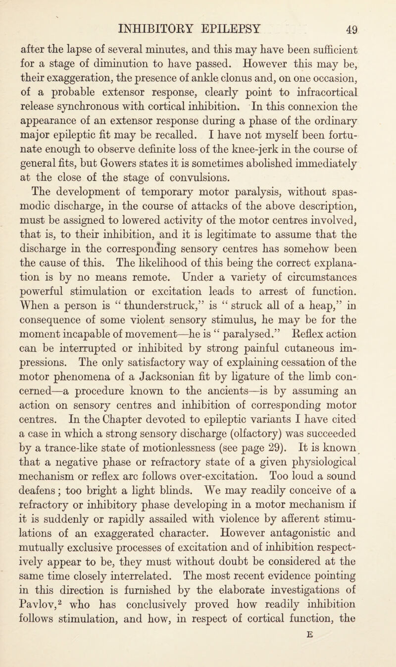 after the lapse of several minutes, and this may have been sufficient for a stage of diminution to have passed. However this may be, their exaggeration, the presence of ankle clonus and, on one occasion, of a probable extensor response, clearly point to infracortical release synchronous with cortical inhibition. In this connexion the appearance of an extensor response during a phase of the ordinary major epileptic fit may be recalled. I have not myself been fortu¬ nate enough to observe definite loss of the knee-jerk in the course of general fits, but Gowers states it is sometimes abolished immediately at the close of the stage of convulsions. The development of temporary motor paralysis, without spas¬ modic discharge, in the course of attacks of the above description, must be assigned to lowered activity of the motor centres involved, that is, to their inhibition, and it is legitimate to assume that the discharge in the corresponding sensory centres has somehow been the cause of this. The likelihood of this being the correct explana¬ tion is by no means remote. Under a variety of circumstances powerful stimulation or excitation leads to arrest of function. When a person is “ thunderstruck,” is “ struck all of a heap,” in consequence of some violent sensory stimulus, he may be for the moment incapable of movement—he is “ paralysed.” Reflex action can be interrupted or inhibited by strong painful cutaneous im¬ pressions. The only satisfactory way of explaining cessation of the motor phenomena of a Jacksonian fit by ligature of the limb con¬ cerned—a procedure known to the ancients—is by assuming an action on sensory centres and inhibition of corresponding motor centres. In the Chapter devoted to epileptic variants I have cited a case in which a strong sensory discharge (olfactory) was succeeded by a trance-like state of motionlessness (see page 29). It is known that a negative phase or refractory state of a given physiological mechanism or reflex arc follows over-excitation. Too loud a sound deafens; too bright a light blinds. We may readily conceive of a refractory or inhibitory phase developing in a motor mechanism if it is suddenly or rapidly assailed with violence by afferent stimu¬ lations of an exaggerated character. However antagonistic and mutually exclusive processes of excitation and of inhibition respect¬ ively appear to be, they must without doubt be considered at the same time closely interrelated. The most recent evidence pointing in this direction is furnished by the elaborate investigations of Pavlov,2 who has conclusively proved how readily inhibition follows stimulation, and how, in respect of cortical function, the E
