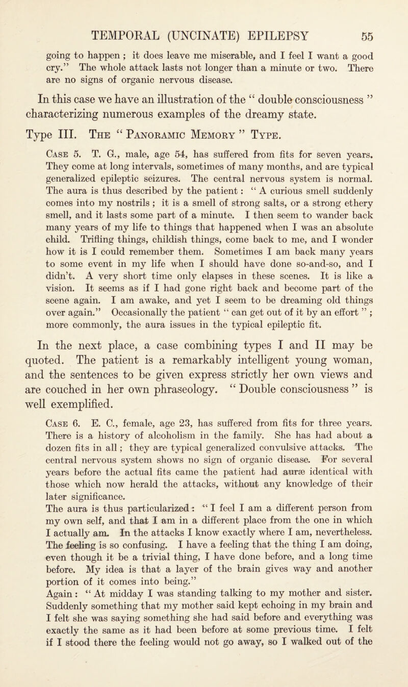 going to happen ; it does leave me miserable, and I feel I want a good cry.” The whole attack lasts not longer than a minute or two. There are no signs of organic nervous disease. In this case we have an illustration of the “ double consciousness ” characterizing numerous examples of the dreamy state. Type III. The “ Panoramic Memory ” Type. Case 5. T. G., male, age 54, has suffered from fits for seven years. They come at long intervals, sometimes of many months, and are typical generalized epileptic seizures. The central nervous system is normal. The aura is thus described by the patient: “A curious smell suddenly comes into my nostrils ; it is a smell of strong salts, or a strong ethery smell, and it lasts some part of a minute. I then seem to wander back many years of my life to things that happened when I was an absolute child. Trifling things, childish things, come back to me, and I wonder how it is I could remember them. Sometimes I am back many years to some event in my life when I should have done so-and-so, and I didn’t. A very short time only elapses in these scenes. It is like a vision. It seems as if I had gone right back and become part of the scene again. I am awake, and yet I seem to be dreaming old things over again.” Occasionally the patient “ can get out of it by an effort ” ; more commonly, the aura issues in the typical epileptic fit. In the next place, a case combining types I and II may be quoted. Tbe patient is a remarkably intelligent young woman, and the sentences to be given express strictly her own views and are couched in her own phraseology. “ Double consciousness ” is well exemplified. Case 6. E. C., female, age 23, has suffered from fits for three years. There is a history of alcoholism in the family. She has had about a dozen fits in all; they are typical generalized convulsive attacks. The central nervous system shows no sign of organic disease. For several years before the actual fits came the patient had aurse identical with those which now herald the attacks, without any knowledge of their later significance. The aura is thus particularized: “I feel I am a different person from my own self, and that I am in a different place from the one in which I actually am. In the attacks I know exactly where I am, nevertheless. The ieeling is so confusing. I have a feeling that the thing I am doing, even though it be a trivial thing, I have done before, and a long time before. My idea is that a layer of the brain gives way and another portion of it comes into being.” Again: “At midday I was standing talking to my mother and sister. Suddenly something that my mother said kept echoing in my brain and I felt she was saying something she had said before and everything was exactly the same as it had been before at some previous time. I felt if I stood there the feeling would not go away, so I walked out of the