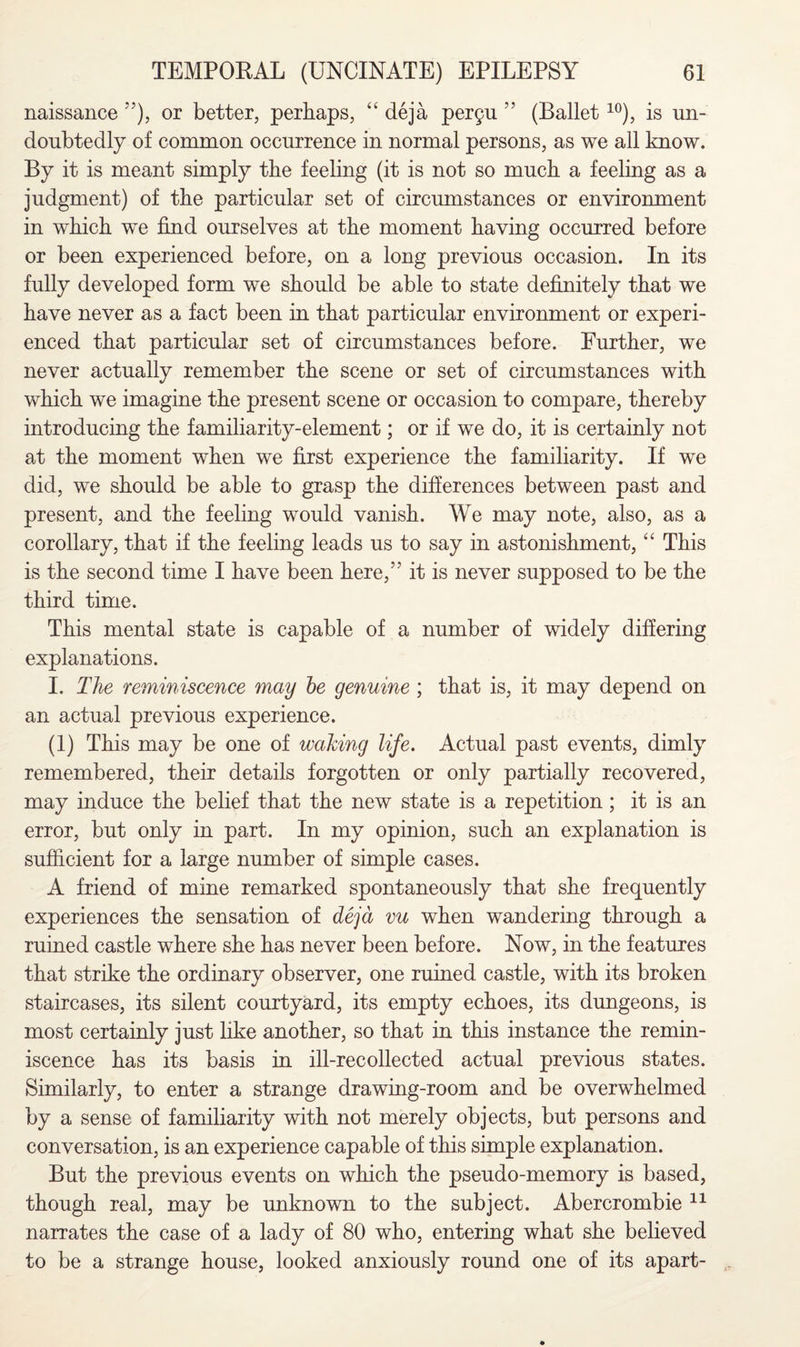 naissance ”), or better, perhaps, “ deja per9u ” (Ballet10), is un¬ doubtedly of common occurrence in normal persons, as we all know. By it is meant simply the feeling (it is not so much a feeling as a judgment) of the particular set of circumstances or environment in which we find ourselves at the moment having occurred before or been experienced before, on a long previous occasion. In its fully developed form we should be able to state definitely that we have never as a fact been in that particular environment or experi¬ enced that particular set of circumstances before. Further, we never actually remember the scene or set of circumstances with which we imagine the present scene or occasion to compare, thereby introducing the familiarity-element; or if we do, it is certainly not at the moment when we first experience the familiarity. If we did, we should be able to grasp the differences between past and present, and the feeling would vanish. We may note, also, as a corollary, that if the feeling leads us to say in astonishment, “ This is the second time I have been here,” it is never supposed to be the third time. This mental state is capable of a number of widely differing explanations. I. The reminiscence may he genuine ; that is, it may depend on an actual previous experience. (1) This may be one of waking life. Actual past events, dimly remembered, their details forgotten or only partially recovered, may induce the belief that the new state is a repetition; it is an error, but only in part. In my opinion, such an explanation is sufficient for a large number of simple cases. A friend of mine remarked spontaneously that she frequently experiences the sensation of deja vu when wandering through a ruined castle where she has never been before. Now, in the features that strike the ordinary observer, one ruined castle, with its broken staircases, its silent courtyard, its empty echoes, its dungeons, is most certainly just like another, so that in this instance the remin¬ iscence has its basis in ill-recollected actual previous states. Similarly, to enter a strange drawing-room and be overwhelmed by a sense of familiarity with not merely objects, but persons and conversation, is an experience capable of this simple explanation. But the previous events on which the pseudo-memory is based, though real, may be unknown to the subject. Abercrombie 11 narrates the case of a lady of 80 who, entering what she believed to be a strange house, looked anxiously round one of its apart-