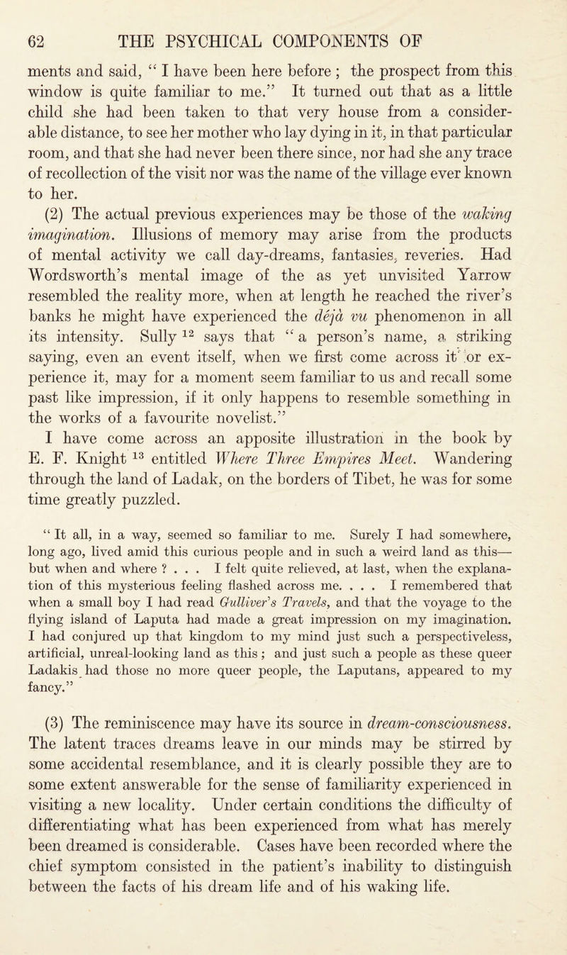 ments and said, “ I have been here before ; the prospect from this window is quite familiar to me.” It turned out that as a little child she had been taken to that very house from a consider¬ able distance, to see her mother who lay dying in it, in that particular room, and that she had never been there since, nor had she any trace of recollection of the visit nor was the name of the village ever known to her. (2) The actual previous experiences may be those of the waking imagination. Illusions of memory may arise from the products of mental activity we call day-dreams, fantasies, reveries. Had Wordsworth’s mental image of the as yet unvisited Yarrow resembled the reality more, when at length he reached the river’s banks he might have experienced the dejd vu phenomenon in all its intensity. Sully 12 says that “ a person’s name, a striking saying, even an event itself, when we first come across it or ex¬ perience it, may for a moment seem familiar to us and recall some past like impression, if it only happens to resemble something in the works of a favourite novelist.” I have come across an apposite illustration in the book by E. F. Knight 13 entitled Where Three Empires Meet. Wandering through the land of Ladak, on the borders of Tibet, he was for some time greatly puzzled. “ It all, in a way, seemed so familiar to me. Surely I had somewhere, long ago, lived amid this curious people and in such a weird land as this— but when and where ? . . . I felt quite relieved, at last, when the explana¬ tion of this mysterious feeling flashed across me. ... I remembered that when a small boy I had read Gulliver's Travels, and that the voyage to the flying island of Laputa had made a great impression on my imagination. I had conjured up that kingdom to my mind just such a perspectiveless, artificial, unreal-looking land as this; and just such a people as these queer Ladakis had those no more queer people, the Laputans, appeared to my fancy.” (3) The reminiscence may have its source in dream-consciousness. The latent traces dreams leave in our minds may be stirred by some accidental resemblance, and it is clearly possible they are to some extent answerable for the sense of familiarity experienced in visiting a new locality. Under certain conditions the difficulty of differentiating what has been experienced from what has merely been dreamed is considerable. Cases have been recorded where the chief symptom consisted in the patient’s inability to distinguish between the facts of his dream life and of his waking life.