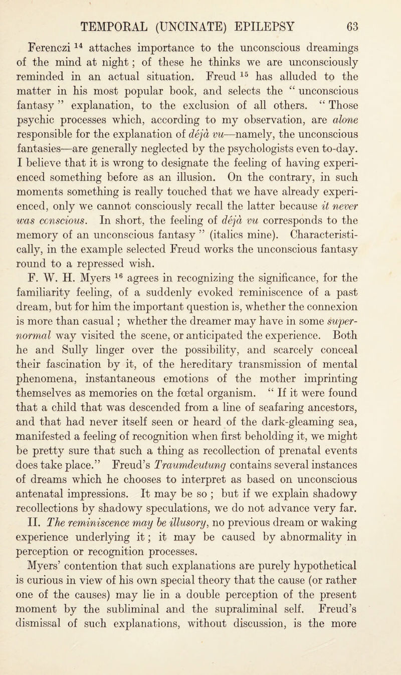 Ferenczi14 attaches importance to the unconscious dreamings of the mind at night; of these he thinks we are unconsciously reminded in an actual situation. Freud 15 has alluded to the matter in his most popular book, and selects the “ unconscious fantasy ” explanation, to the exclusion of all others, “ Those psychic processes which, according to my observation, are alone responsible for the explanation of deja vu—namely, the unconscious fantasies—are generally neglected by the psychologists even to-day. I believe that it is wrong to designate the feeling of having experi¬ enced something before as an illusion. On the contrary, in such moments something is really touched that we have already experi¬ enced, only we cannot consciously recall the latter because it never was ccnscious. In short, the feeling of deja vu corresponds to the memory of an unconscious fantasy 55 (italics mine). Characteristi¬ cally, in the example selected Freud works the unconscious fantasy round to a repressed wish. F. W. H. Myers 16 agrees in recognizing the significance, for the familiarity feeling, of a suddenly evoked reminiscence of a past dream, but for him the important question is, whether the connexion is more than casual; whether the dreamer may have in some super¬ normal way visited the scene, or anticipated the experience. Both he and Sully linger over the possibility, and scarcely conceal their fascination by it, of the hereditary transmission of mental phenomena, instantaneous emotions of the mother imprinting themselves as memories on the foetal organism. “ If it were found that a child that was descended from a line of seafaring ancestors, and that had never itself seen or heard of the dark-gleaming sea, manifested a feeling of recognition when first beholding it, we might be pretty sure that such a thing as recollection of prenatal events does take place.” Freud’s Traumdeutung contains several instances of dreams which he chooses to interpret as based on unconscious antenatal impressions. It may be so ; but if we explain shadowy recollections by shadowy speculations, we do not advance very far. II. The reminiscence may he illusory, no previous dream or waking experience underlying it; it may be caused by abnormality in perception or recognition processes. Myers’ contention that such explanations are purely hypothetical is curious in view of his own special theory that the cause (or rather one of the causes) may lie in a double perception of the present moment by the subliminal and the supraliminal self. Freud’s dismissal of such explanations, without discussion, is the more