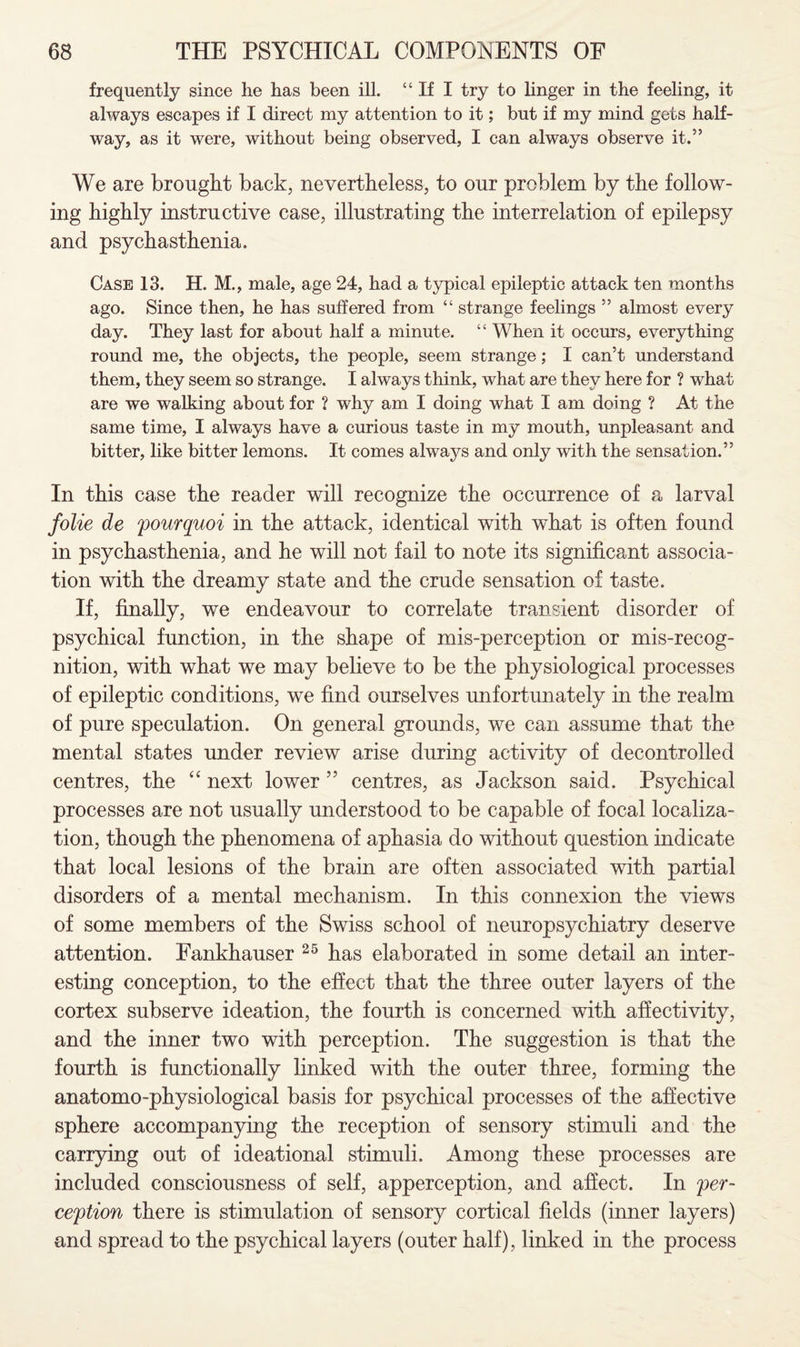 frequently since lie has been ill. “If I try to linger in the feeling, it always escapes if I direct my attention to it; but if my mind gets half¬ way, as it were, without being observed, I can always observe it.” We are brought back, nevertheless, to our problem by the follow¬ ing highly instructive case, illustrating the interrelation of epilepsy and psychasthenia. Case 13. H. M., male, age 24, had a typical ejiileptic attack ten months ago. Since then, he has suffered from “ strange feelings ” almost every day. They last for about half a minute. “ When it occurs, everything round me, the objects, the people, seem strange; I can’t understand them, they seem so strange. I always think, what are they here for ? what are we walking about for ? why am I doing what I am doing ? At the same time, I always have a curious taste in my mouth, unpleasant and bitter, like bitter lemons. It comes always and only with the sensation.” In this case the reader will recognize the occurrence of a larval folie de pourquoi in the attack, identical with what is often found in psychasthenia, and he will not fail to note its significant associa¬ tion with the dreamy state and the crude sensation of taste. If, finally, we endeavour to correlate transient disorder of psychical function, in the shape of mis-perception or mis-recog- nition, with what we may believe to be the physiological processes of epileptic conditions, we find ourselves unfortunately in the realm of pure speculation. On general grounds, we can assume that the mental states under review arise during activity of decontrolled centres, the “ next lower 55 centres, as Jackson said. Psychical processes are not usually understood to be capable of focal localiza¬ tion, though the phenomena of aphasia do without question indicate that local lesions of the brain are often associated with partial disorders of a mental mechanism. In this connexion the views of some members of the Swiss school of neuropsychiatry deserve attention. Fankhauser 25 has elaborated in some detail an inter¬ esting conception, to the effect that the three outer layers of the cortex subserve ideation, the fourth is concerned with affectivity, and the inner two with perception. The suggestion is that the fourth is functionally linked with the outer three, forming the anatomo-physiological basis for psychical processes of the affective sphere accompanying the reception of sensory stimuli and the carrying out of ideational stimuli. Among these processes are included consciousness of self, apperception, and affect. In per¬ ception there is stimulation of sensory cortical fields (inner layers) and spread to the psychical layers (outer half), linked in the process