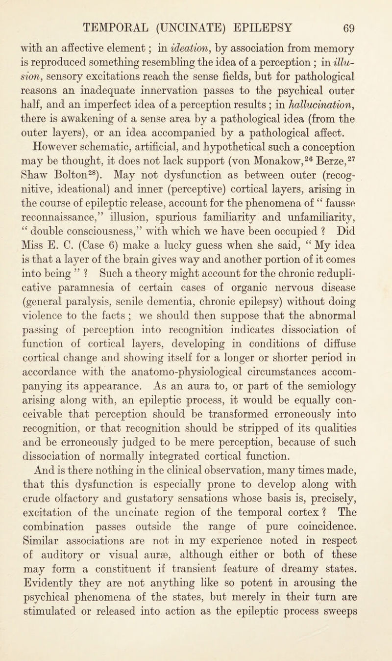 with an affective element; in ideation, by association from memory is reproduced something resembling the idea of a perception; in illu¬ sion, sensory excitations reach the sense fields, but for pathological reasons an inadequate innervation passes to the psychical outer half, and an imperfect idea of a perception results ; in hallucination, there is awakening of a sense area by a pathological idea (from the outer layers), or an idea accompanied by a pathological affect. However schematic, artificial, and hypothetical such a conception may be thought, it does not lack support (von Monakow,26 Berze,27 Shaw Bolton28). May not dysfunction as between outer (recog- nitive, ideational) and inner (perceptive) cortical layers, arising in the course of epileptic release, account for the phenomena of “ fausse reconnaissance,” illusion, spurious familiarity and unfamiliarity, <c double consciousness,” with which we have been occupied ? Did Miss E. C. (Case 6) make a lucky guess when she said, “ My idea is that a layer of the brain gives way and another portion of it comes into being ” ? Such a theory might account for the chronic redupli¬ cative paramnesia of certain cases of organic nervous disease (general paralysis, senile dementia, chronic epilepsy) without doing violence to the facts ; we should then suppose that the abnormal passing of perception into recognition indicates dissociation of function of cortical layers, developing in conditions of diffuse cortical change and showing itself for a longer or shorter period in accordance with the anatomo-physiological circumstances accom¬ panying its appearance. As an aura to, or part of the semiology arising along with, an epileptic process, it would be equally con¬ ceivable that perception should be transformed erroneously into recognition, or that recognition should be stripped of its qualities and be erroneously judged to be mere perception, because of such dissociation of normally integrated cortical function. And is there nothing in the clinical observation, many times made, that this dysfunction is especially prone to develop along with crude olfactory and gustatory sensations whose basis is, precisely, excitation of the uncinate region of the temporal cortex ? The combination passes outside the range of pure coincidence. Similar associations are not in my experience noted in respect of auditory or visual aurse, although either or both of these may form a constituent if transient feature of dreamy states. Evidently they are not anything like so potent in arousing the psychical phenomena of the states, but merely in their turn are stimulated or released into action as the epileptic process sweeps