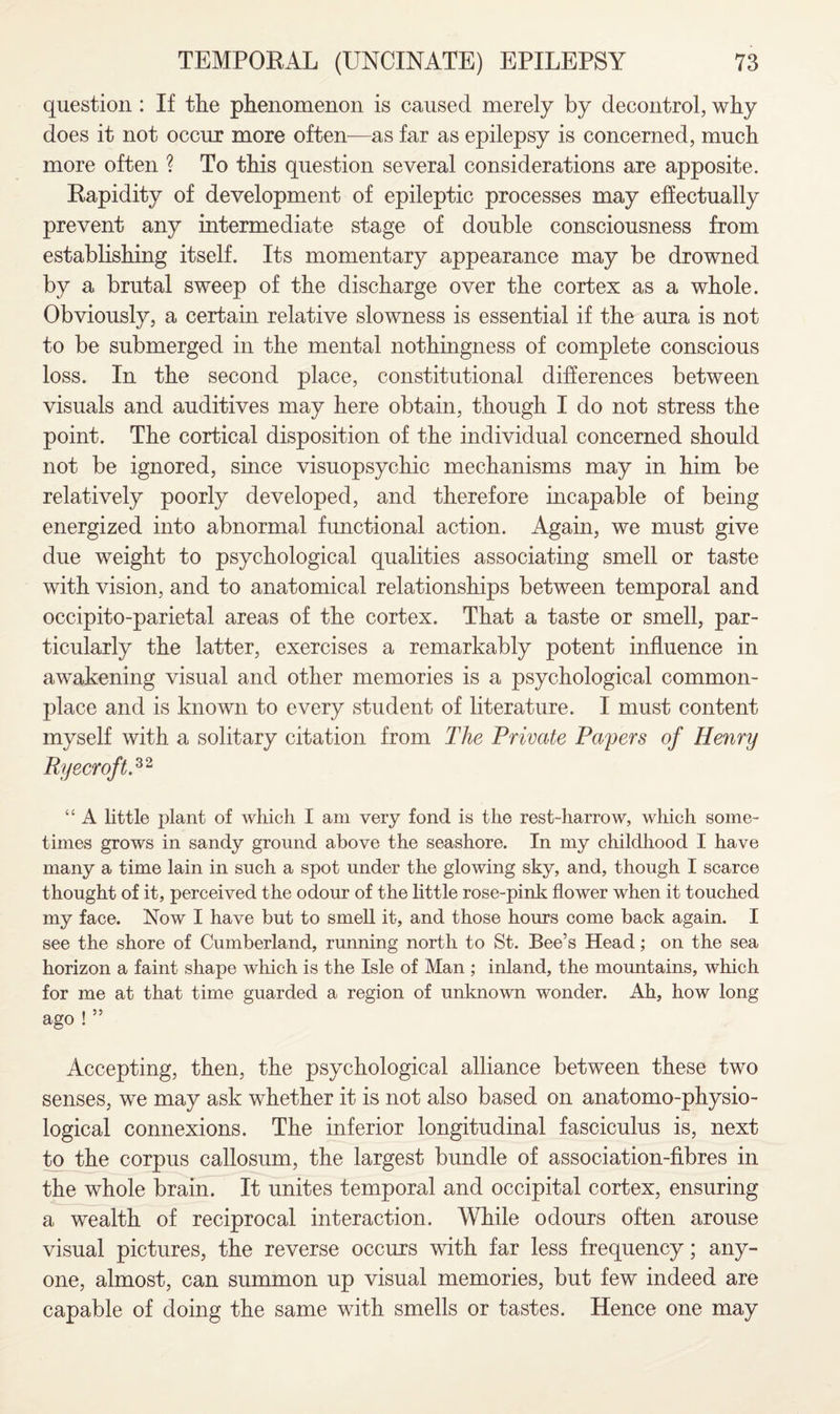 question : If the phenomenon is caused merely by decontrol, why does it not occur more often—as far as epilepsy is concerned, much more often ? To this question several considerations are apposite. Rapidity of development of epileptic processes may effectually prevent any intermediate stage of double consciousness from establishing itself. Its momentary appearance may be drowned by a brutal sweep of the discharge over the cortex as a whole. Obviously, a certain relative slowness is essential if the aura is not to be submerged in the mental nothingness of complete conscious loss. In the second place, constitutional differences between visuals and auditives may here obtain, though I do not stress the point. The cortical disposition of the individual concerned should not be ignored, since visuopsychic mechanisms may in him be relatively poorly developed, and therefore incapable of being energized into abnormal functional action. Again, we must give due weight to psychological qualities associating smell or taste with vision, and to anatomical relationships between temporal and occipito-parietal areas of the cortex. That a taste or smell, par¬ ticularly the latter, exercises a remarkably potent influence in awakening visual and other memories is a psychological common¬ place and is known to every student of literature. I must content myself with a solitary citation from The Private Papers of Henry RyecroftP2 “ A little plant of which I am very fond is the rest-harrow, which some¬ times grows in sandy ground above the seashore. In my childhood I have many a time lain in such a spot under the glowing sky, and, though I scarce thought of it, perceived the odour of the little rose-pink flower when it touched my face. Now I have but to smell it, and those hours come back again. I see the shore of Cumberland, running north to St. Bee’s Head; on the sea horizon a faint shape which is the Isle of Man ; inland, the mountains, which for me at that time guarded a region of unknown wonder. Ah, how long ago ! ” Accepting, then, the psychological alliance between these two senses, we may ask whether it is not also based on anatomo-physio- logical connexions. The inferior longitudinal fasciculus is, next to the corpus callosum, the largest bundle of association-fibres in the whole brain. It unites temporal and occipital cortex, ensuring a wealth of reciprocal interaction. While odours often arouse visual pictures, the reverse occurs with far less frequency; any¬ one, almost, can summon up visual memories, but few indeed are capable of doing the same with smells or tastes. Hence one may