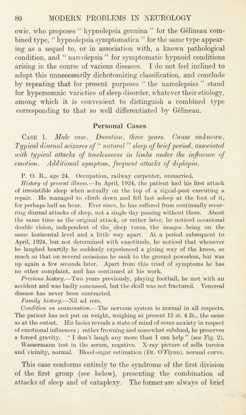 owic, who proposes “ hypnolepsia genuina ” for the Gelineau com¬ bined type, “ hypnolepsia symptomatica ” for the same type appear¬ ing as a sequel to, or in association with, a known pathological condition, and £C narcolepsia 55 for symptomatic hypnoid conditions arising in the course of various diseases. I do not feel inclined to adopt this unnecessarily dichotomizing classification, and conclude by repeating that for present purposes “ the narcolepsies stand for hypersomnic varieties of sleep disorder, whatever their etiology, among which it is convenient to distinguish a combined type corresponding to that so well differentiated by Gelineau. Personal Cases Case 1. Male case. Duration, three years. Cause unknown. Typical diurnal seizures of “ natural ” sleep of brief period, associated with typical attacks of tonelessness in limbs under the influence of emotion. Additional symptom, frequent attacks of diplopia. P. 0. R., age 24. Occupation, railway carpenter, unmarried. History of present illness.—In April, 1924, the patient had his first attack of irresistible sleep when actually on the top of a signal-post executing a repair. He managed to climb down and fell fast asleep at the foot of it, for perhaps half an hour. Ever since, he has suffered from continually recur¬ ring diurnal attacks of sleep, not a single day passing without them. About the same time as the original attack, or rather later, he noticed occasional double vision, independent of the sleep turns, the images being on the same horizontal level and a little way apart. At a period subsequent to April, 1924, but not determined with exactitude, he noticed that whenever he laughed heartily he suddenly experienced a giving way of the knees, so much so that on several occasions he sank to the ground powerless, but was up again a few seconds later. Apart from this triad of symptoms he has no other complaint, and has continued at his work. Previous history.—Two years previously, playing football, he met with an accident and was badly concussed, but the skull was not fractured. Venereal disease- has never been contracted. Family history.—Nil ad rem. Condition on examination.—The nervous system is normal in all respects. The patient has not put on weight, weighing at present 12 st. 4 lb., the same as at the outset. His facies reveals a state of mind of some anxiety in respect of emotional influences ; rather frowning and somewhat subdued, he preserves a forced gravity. “ I don’t laugh any more than I can help ” (see Eig. 2). Wassermann test in the serum, negative. X-ray picture of sella turcica and vicinity, normal. Blood-sugar estimation (Dr. O’Flynn), normal curve. This case conforms entirely to the syndrome of the first division of the first group (see below), presenting the combination of attacks of sleep and of cataplexy. The former are always of brief