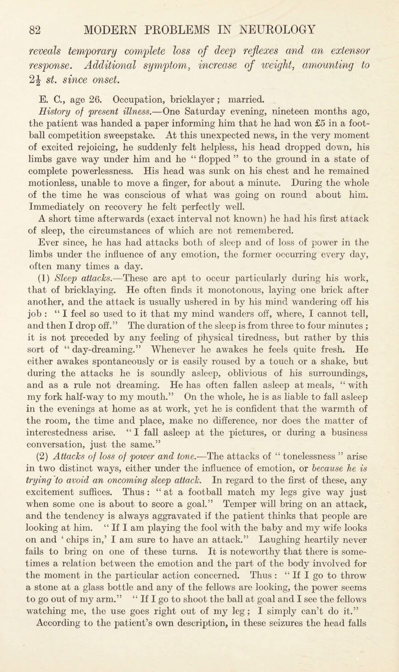 reveals temporary complete loss of deep reflexes and an extensor response. Additional symptom, increase of weight, amounting to 21 st. since onset. E. C., age 26. Occupation, bricklayer; married. History of 'present illness.—One Saturday evening, nineteen months ago, the patient was handed a paper informing him that he had won £5 in a foot¬ ball competition sweepstake. At this unexpected news, in the very moment of excited rejoicing, he suddenly felt helpless, his head dropped down, his limbs gave w'ay under him and he “ flopped ” to the ground in a state of complete powerlessness. His head was sunk on his chest and he remained motionless, unable to move a finger, for about a minute. During the whole of the time he was conscious of what was going on round about him. Immediately on recovery he felt perfectly well. A short time afterwards (exact interval not known) he had his first at tack of sleep, the circumstances of which are not remembered. Ever since, he has had attacks both of sleep and of loss of power in the limbs under the influence of any emotion, the former occurring every day, often many times a day. (1) Sleep attacks.—These are apt to occur particularly during his work, that of bricklaying. He often finds it monotonous, laying one brick after another, and the attack is usually ushered in by his mind wandering off his job : “I feel so used to it that my mind wanders off, where, I cannot tell, and then I drop off.” The duration of the sleep is from three to four minutes ; it is not preceded by any feeling of physical tiredness, but rather by this sort of “ day-dreaming.” Whenever he awakes he feels quite fresh. He either awakes spontaneously or is easily roused by a touch or a shake, but during the attacks he is soundly asleep, oblivious of his surroundings, and as a rule not dreaming. He has often fallen asleep at meals, “ with my fork half-way to my mouth.” On the whole, he is as liable to fall asleep in the evenings at home as at work, yet he is confident that the warmth of the room, the time and place, make no difference, nor does the matter of interestedness arise. “ I fall asleep at the pictures, or during a business conversation, just the same.” (2) Attacks of loss of power and tone.—The attacks of “ tonelessness ” arise in two distinct ways, either under the influence of emotion, or because he is trying to avoid an oncoming sleep attack. In regard to the first of these, any excitement suffices. Thus : “at a football match my legs give way just when some one is about to score a goal.” Temper will bring on an attack, and the tendency is always aggravated if the patient thinks that people are looking at him. “ If I am playing the fool with the baby and my wife looks on and ‘ chips in,’ I am sure to have an attack.” Laughing heartily never fails to bring on one of these turns. It is noteworthy that there is some¬ times a relation between the emotion and the part of the body involved for the moment in the particular action concerned. Thus : “ If I go to throw a stone at a glass bottle and any of the fellows are looking, the power seems to go out of my arm.” “ If I go to shoot the ball at goal and I see the fellows watching me, the use goes right out of my leg; I simply can’t do it.” According to the patient’s own description, in these seizures the head falls