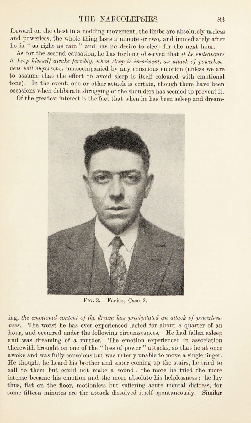 forward on the chest in a nodding movement, the limbs are absolutely useless and powerless, the whole thing lasts a minute or two, and immediately after he is “ as right as rain ” and has no desire to sleep for the next hour. As for the second causation, he has for long observed that if he endeavours to keep himself awake forcibly, when sleep is imminent, an attack of powerless¬ ness will supervene, unaccompanied by any conscious emotion (unless we are to assume that the effort to avoid sleep is itself coloured with emotional tone). In the event, one or other attack is certain, though there have been occasions when deliberate shrugging of the shoulders has seemed to prevent it. Of the greatest interest is the fact that when he has been asleep and dream- Fig. 3.—Facies, Case 2. ing, the emotional content of the dream has precipitated an attack of powerless¬ ness. The worst he has ever experienced lasted for about a quarter of an hour, and occurred under the following circumstances. He had fallen asleep and was dreaming of a murder. The emotion experienced in association therewith brought on one of the “ loss of power ” attacks, so that he at once awoke and was fully conscious but was utterly unable to move a single finger. He thought he heard his brother and sister coming up the stairs, he tried to call to them but could not make a sound; the more he tried the more intense became his emotion and the more absolute his helplessness; he lay thus, flat on the floor, motionless but suffering acute mental distress, for some fifteen minutes ere the attack dissolved itself spontaneously. Similar