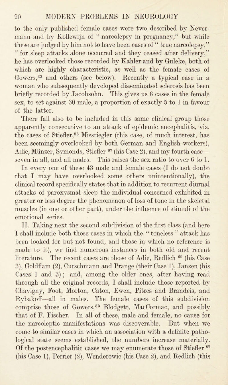 to the only published female cases were two described by Never- mann and by Kollewijn of “ narcolepsy in pregnancy,” but while these are judged by him not to have been cases of “ true narcolepsy,” u for sleep attacks alone occurred and they ceased after delivery,” he has overlooked those recorded by Kahler and by Guleke, both of which are highly characteristic, as well as the female cases of Gowers,33 and others (see below). Recently a typical case in a woman who subsequently developed disseminated sclerosis has been briefly recorded by Jacobsohn. This gives us 6 cases in the female sex, to set against 30 male, a proportion of exactly 5 to 1 in favour of the latter. There fall also to be included in this same clinical group those apparently consecutive to an attack of epidemic encephalitis, viz. the cases of Stiefler,86 Missriegler (this case, of much interest, has been seemingly overlooked by both German and English workers), Adie, Munzer, Symonds, Stiefler 87 (his Case 2), and my fourth case— seven in all, and all males. This raises the sex ratio to over 6 to 1. In every one of these 43 male and female cases (I do not doubt that I may have overlooked some others unintentionally), the clinical record specifically states that in addition to recurrent diurnal attacks of paroxysmal sleep the individual concerned exhibited in greater or less degree the phenomenon of loss of tone in the skeletal muscles (in one or other part), under the influence of stimuli of the emotional series. II. Taking next the second subdivision of the first class (and here I shall include both those cases in which the “ toneless ” attack has been looked for but not found, and those in which no reference is made to it), we find numerous instances in both old and recent literature. The recent cases are those of Adie, Redlich 69 (his Case 3), Goldflam (2), Curschmann and Prange (their Case 1), Janzen (his Cases' 1 and 3); and, among the older ones, after having read through all the original records, I shall include those reported by Chavigny, Foot, Morton, Caton, Ewen, Pitres and Brandeis, and Rybakoff—all in males. The female cases of this subdivision comprise those of Gowers,33 Blodgett, MacCormac, and possibly that of F. Fischer. In all of these, male and female, no cause for the narcoleptic manifestations was discoverable. But when we come to similar cases in which an association with a definite patho¬ logical state seems established, the numbers increase materially. Of the postencephalitic cases we may enumerate those of Stiefler 87 (his Case 1), Perrier (2), Wenderowic (his Case 2), and Redlich (this