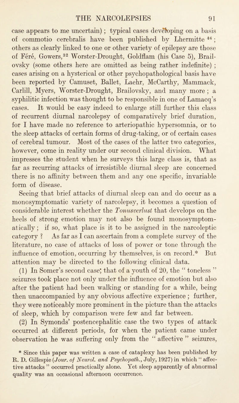 case appears to me uncertain); typical cases developing on a basis of commotio cerebralis have been published by Lhermitte 46; others as clearly linked to one or other variety of epilepsy are those of Fere, Gowers,32 Worster-Drought, Goldflam (his Case 5), Brail¬ ovsky (some others here are omitted as being rather indefinite) ; cases arising on a hysterical or other psychopathological basis have been reported by Camuset, Ballet, Laehr, McCarthy, Mammack, Carlill, Myers, Worster-Drought, Brailovsky, and many more ; a syphilitic infection was thought to be responsible in one of Lamacq’s cases. It would be easy indeed to enlarge still further this class of recurrent diurnal narcolepsy of comparatively brief duration, for I have made no reference to arteriopathic hypersomnia, or to the sleep attacks of certain forms of drug-taking, or of certain cases of cerebral tumour. Most of the cases of the latter two categories, however, come in reality under our second clinical division. What impresses the student when he surveys this large class is, that as far as recurring attacks of irresistible diurnal sleep are concerned there is no affinity between them and any one specific, invariable form of disease. Seeing that brief attacks of diurnal sleep can and do occur as a monosymptomatic variety of narcolepsy, it becomes a question of considerable interest whether the Tonusverlust that develops on the heels of strong emotion may not also be found monosymptom- atically; if so, what place is it to be assigned in the narcoleptic category ? As far as I can ascertain from a complete survey of the literature, no case of attacks of loss of power or tone through the influence of emotion, occurring by themselves, is on record.* But attention may be directed to the following clinical data. (1) In Somer’s second case* that of a youth of 20, the “ toneless ” seizures took place not only under the influence of emotion but also after the patient had been walking or standing for a while, being then unaccompanied by any obvious affective experience ; further, they were noticeably more prominent in the picture than the attacks of sleep, which by comparison were few and far between. (2) In Symonds’ postencephalitic case the two types of attack occurred at different periods, for when the patient came under observation he was suffering only from the “ affective ” seizures, * Since this paper was written a case of cataplexy has been published by R. I). Gillespie {Jour, of Neurol, and Psychopath., July, 1927) in which “ affec¬ tive attacks ” occurred practically alone. Yet sleep apparently of abnormal quality was an occasional afternoon occurrence.