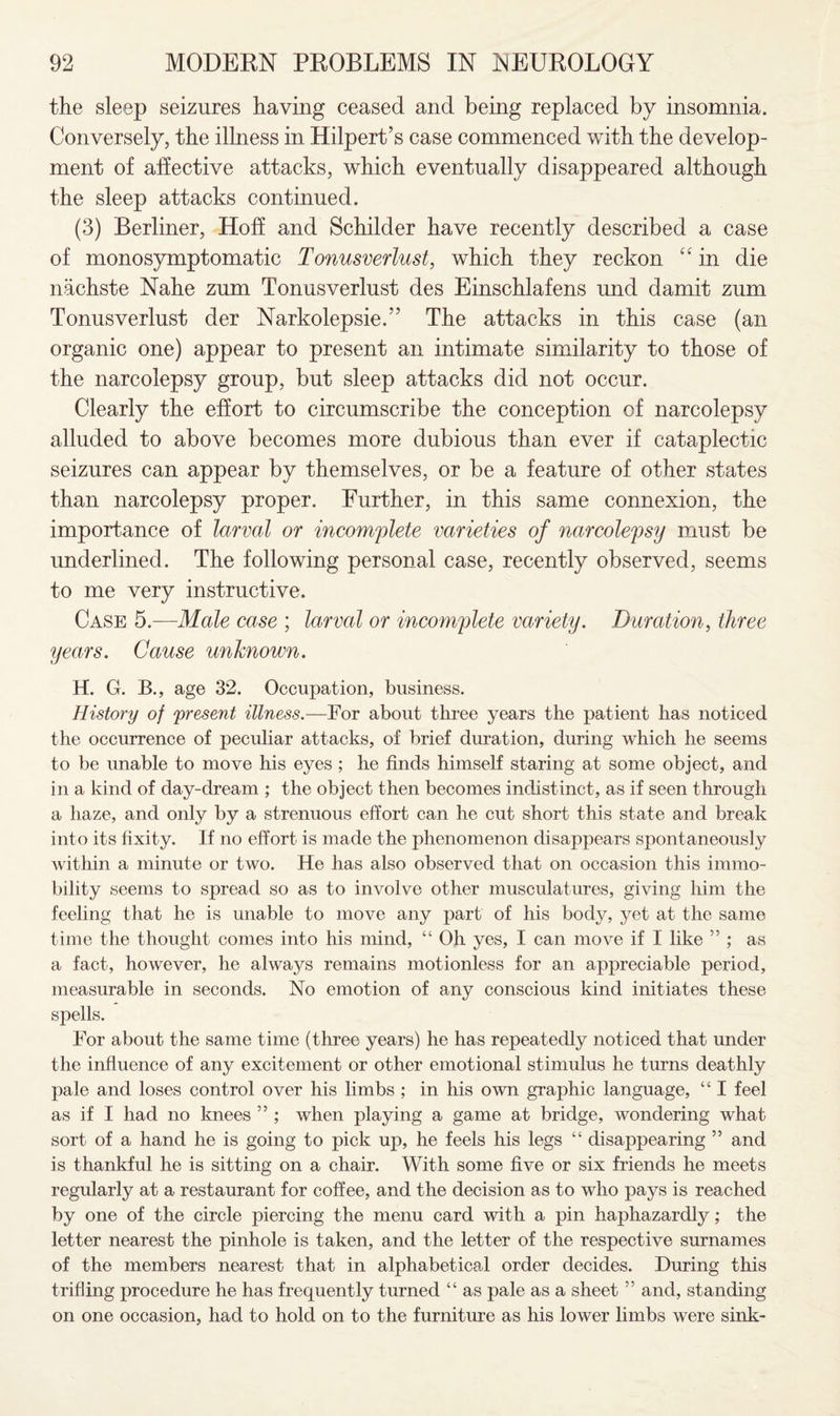 the sleep seizures having ceased and being replaced by insomnia. Conversely, the illness in Hilpert’s case commenced with the develop¬ ment of affective attacks, which eventually disappeared although the sleep attacks continued. (3) Berliner, Hoff and Schilder have recently described a case of monosymptomatic Tonusverlust, which they reckon “ in die nachste Nahe zum Tonusverlust des Einschlafens und damit zum Tonusverlust der Narkolepsie.” The attacks in this case (an organic one) appear to present an intimate similarity to those of the narcolepsy group, but sleep attacks did not occur. Clearly the effort to circumscribe the conception of narcolepsy alluded to above becomes more dubious than ever if cataplectic seizures can appear by themselves, or be a feature of other states than narcolepsy proper. Further, in this same connexion, the importance of larval or incomplete varieties of narcolepsy must be underlined. The following personal case, recently observed, seems to me very instructive. Case 5.—Male case ; larval or incomplete variety. Duration, three years. Cause unknown. H. G. B., age 32. Occupation, business. History of present illness.—For about three years the patient has noticed the occurrence of peculiar attacks, of brief duration, during which he seems to be unable to move his eyes ; he finds himself staring at some object, and in a kind of day-dream ; the object then becomes indistinct, as if seen through a haze, and only by a strenuous effort can he cut short this state and break into its fixity. If no effort is made the phenomenon disappears spontaneously within a minute or two. He has also observed that on occasion this immo¬ bility seems to spread so as to involve other musculatures, giving him the feeling that he is unable to move any part of his body, yet at the same time the thought conies into his mind, “ Oh yes, I can move if I like ” ; as a fact, however, he always remains motionless for an appreciable period, measurable in seconds. No emotion of any conscious kind initiates these spells. For about the same time (three years) he has repeatedly noticed that under the influence of any excitement or other emotional stimulus he turns deathly pale and loses control over his limbs ; in his own graphic language, “ I feel as if I had no knees ” ; when playing a game at bridge, wondering what sort of a hand he is going to pick up, he feels his legs “ disappearing ” and is thankful he is sitting on a chair. With some five or six friends he meets regularly at a restaurant for coffee, and the decision as to who pays is reached by one of the circle piercing the menu card with a pin haphazardly; the letter nearest the pinhole is taken, and the letter of the respective surnames of the members nearest that in alphabetical order decides. During this trifling procedure he has frequently turned “ as pale as a sheet ” and, standing on one occasion, had to hold on to the furniture as his lower limbs were sink-