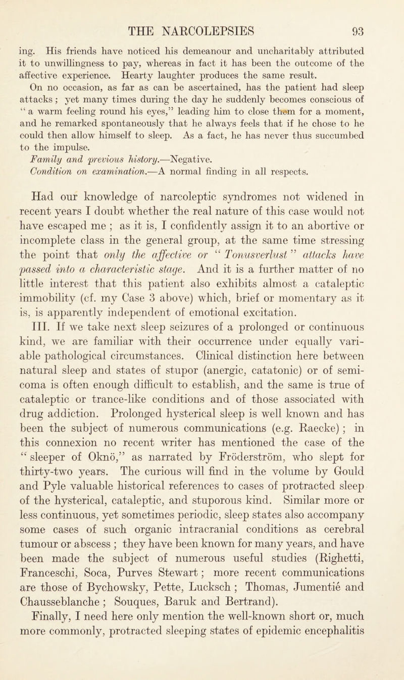 ing. His friends have noticed his demeanour and uncharitably attributed it to unwillingness to pay, whereas in fact it has been the outcome of the affective experience. Hearty laughter produces the same result. On no occasion, as far as can be ascertained, has the patient had sleep attacks; yet many times during the day he suddenly becomes conscious of “ a warm feeling round his eyes,55 leading him to close them for a moment, and he remarked spontaneously that he always feels that if he chose to he could then allow himself to sleep. As a fact, he has never thus succumbed to the impulse. Family and previous history.—Negative. Condition on examination.—A normal finding in all respects. Had our knowledge of narcoleptic syndromes not widened in recent years I doubt whether the real nature of this case would not have escaped me ; as it is, I confidently assign it to an abortive or incomplete class in the general group, at the same time stressing the point that only the affective or “ Tonusverlust ” attacks have passed into a characteristic stage. And it is a further matter of no little interest that this patient also exhibits almost a cataleptic immobility (cf. my Case 3 above) which, brief or momentary as it is, is apparently independent of emotional excitation. III. If we take next sleep seizures of a prolonged or continuous kind, we are familiar with their occurrence under equally vari¬ able pathological circumstances. Clinical distinction here between natural sleep and states of stupor (anergic, catatonic) or of semi¬ coma is often enough difficult to establish, and the same is true of cataleptic or trance-like conditions and of those associated with drug addiction. Prolonged hysterical sleep is well known and has been the subject of numerous communications (e.g. Raecke) ; in this connexion no recent writer has mentioned the case of the “ sleeper of Okno,” as narrated by Froderstrom, who slept for thirty-two years. The curious will find in the volume by Gould and Pyle valuable historical references to cases of protracted sleep of the hysterical, cataleptic, and stuporous kind. Similar more or less continuous, yet sometimes periodic, sleep states also accompany some cases of such organic intracranial conditions as cerebral tumour or abscess ; they have been known for many years, and have been made the subject of numerous useful studies (Righetti, Franceschi, Soca, Purves Stewart; more recent communications are those of Bychowsky, Pette, Lucksch ; Thomas, Jumentie and Chausseblanche ; Souques, Baruk and Bertrand). Finally, I need here only mention the well-known short or, much more commonly, protracted sleeping states of epidemic encephalitis