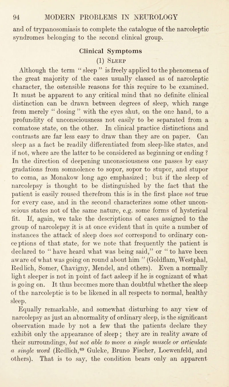 and of trypanosomiasis to complete the catalogue of the narcoleptic syndromes belonging to the second clinical group. Clinical Symptoms (1) Sleep Although the term “ sleep ” is freely applied to the phenomena of the great majority of the cases usually classed as of narcoleptic character, the ostensible reasons for this require to be examined. It must be apparent to any critical mind that no definite clinical distinction can be drawn between degrees of sleep, which range from merely “ dosing ” with the eyes shut, on the one hand, to a profundity of unconsciousness not easily to be separated from a comatose state, on the other. In clinical practice distinctions and contrasts are far less easy to draw than they are on paper. Can sleep as a fact be readily differentiated from sleep-like states, and if not, where are the latter to be considered as beginning or ending ? In the direction of deepening unconsciousness one passes by easy gradations from somnolence to sopor, sopor to stupor, and stupor to coma, as Monakow long ago emphasized ; but if the sleep of narcolepsy is thought to be distinguished by the fact that the patient is easily roused therefrom this is in the first place not true for every case, and in the second characterizes some other uncon¬ scious states not of the same nature, e.g. some forms of hysterical fit. If, again, we take the descriptions of cases assigned to the group of narcolepsy it is at once evident that in quite a number of instances the attack of sleep does not correspond to ordinary con¬ ceptions of that state, for we note that frequently the patient is declared to “ have heard what was being said,” or “to have been aware of what was going on round about him ” (Goldflam, Westphal, Redlich, Somer, Chavigny, Mendel, and others). Even a normally light sleeper is not in point of fact asleep if he is cognizant of what is going on. It thus becomes more than doubtful whether the sleep of the narcoleptic is to be likened in all respects to normal, healthy sleep. Equally remarkable, and somewhat disturbing to any view of narcolepsy as just an abnormality of ordinary sleep, is the significant observation made by not a few that the patients declare they exhibit only the appearance of sleep ; they are in reality aware of their surroundings, but not able to move a single muscle or articulate a single word (Redlich,69 Guleke, Bruno Fischer, Loewenfeld, and others). That is to say, the condition bears only an apparent