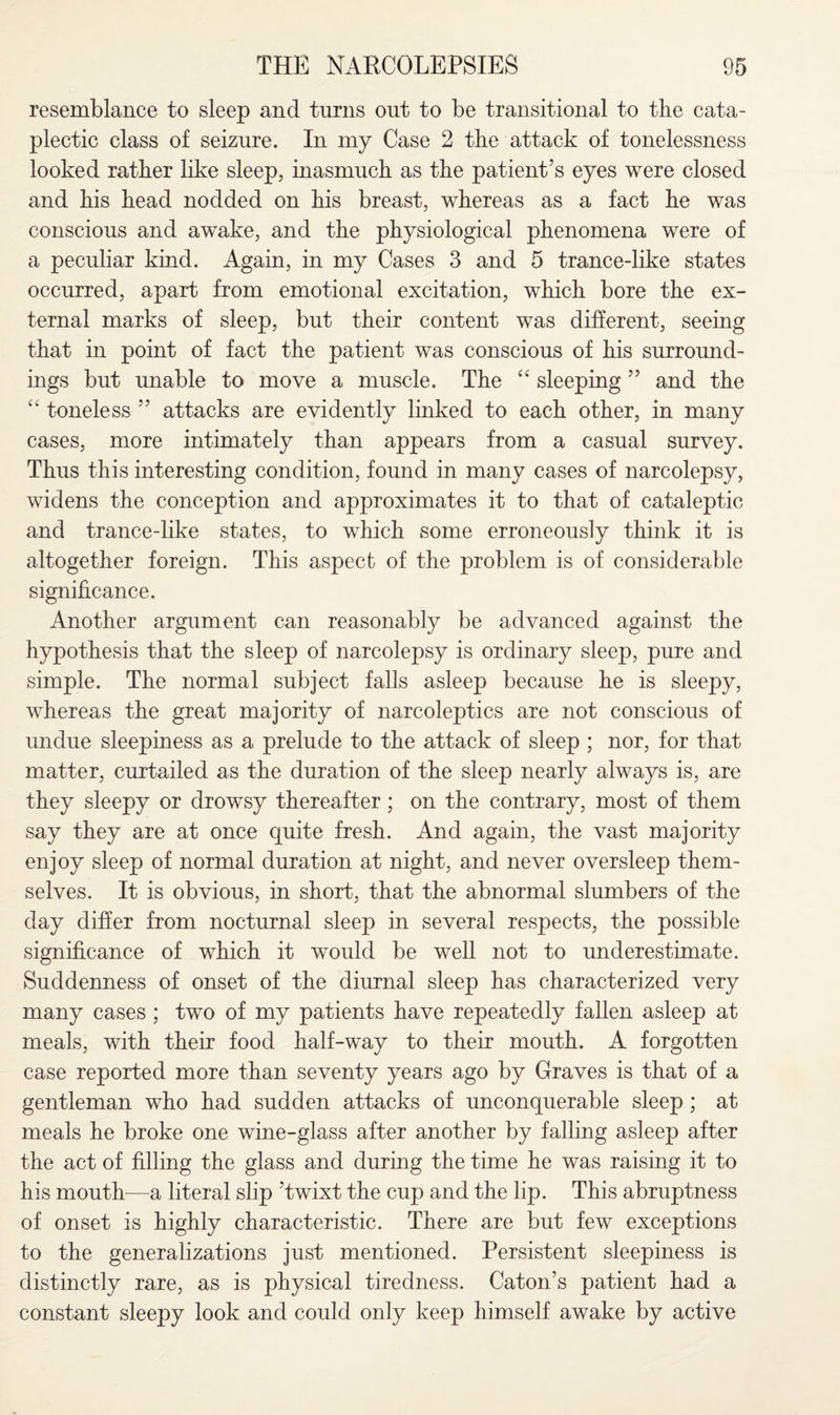 resemblance to sleep and turns out to be transitional to the cata- plectic class of seizure. In my Case 2 the attack of tonelessness looked rather like sleep, inasmuch as the patient’s eyes were closed and his head nodded on his breast, whereas as a fact he was conscious and awake, and the physiological phenomena were of a peculiar kind. Again, in my Cases 3 and 5 trance-like states occurred, apart from emotional excitation, which bore the ex¬ ternal marks of sleep, but their content was different, seeing that in point of fact the patient was conscious of his surround¬ ings but unable to move a muscle. The “ sleeping ” and the “ toneless ” attacks are evidently linked to each other, in many cases, more intimately than appears from a casual survey. Thus this interesting condition, found in many cases of narcolepsy, widens the conception and approximates it to that of cataleptic and trance-like states, to which some erroneously think it is altogether foreign. This aspect of the problem is of considerable significance. Another argument can reasonably be advanced against the hypothesis that the sleep of narcolepsy is ordinary sleep, pure and simple. The normal subject falls asleep because he is sleepy, whereas the great majority of narcoleptics are not conscious of undue sleepiness as a prelude to the attack of sleep ; nor, for that matter, curtailed as the duration of the sleep nearly always is, are they sleepy or drowsy thereafter; on the contrary, most of them say they are at once quite fresh. And again, the vast majority enjoy sleep of normal duration at night, and never oversleep them¬ selves. It is obvious, in short, that the abnormal slumbers of the day differ from nocturnal sleep in several respects, the possible significance of which it would be well not to underestimate. Suddenness of onset of the diurnal sleep has characterized very many cases ; two of my patients have repeatedly fallen asleep at meals, with their food half-way to their mouth. A forgotten case reported more than seventy years ago by Graves is that of a gentleman who had sudden attacks of unconquerable sleep; at meals he broke one wine-glass after another by falling asleep after the act of filling the glass and during the time he was raising it to his mouth—a literal slip ’twixt the cup and the lip. This abruptness of onset is highly characteristic. There are but few exceptions to the generalizations just mentioned. Persistent sleepiness is distinctly rare, as is physical tiredness. Caton’s patient had a constant sleepy look and could only keep himself awake by active