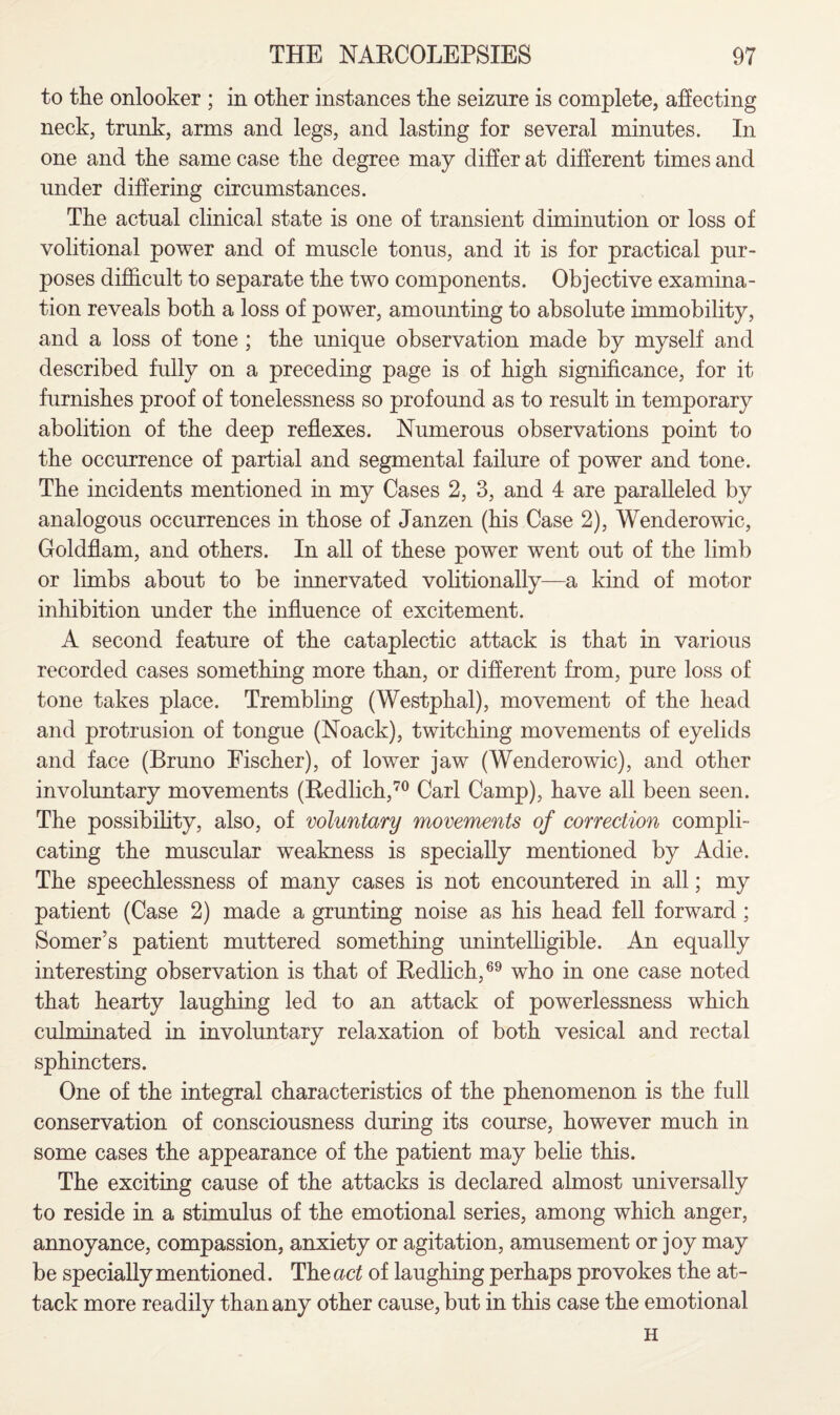 to the onlooker ; in other instances the seizure is complete, affecting neck, trunk, arms and legs, and lasting for several minutes. In one and the same case the degree may differ at different times and under differing circumstances. The actual clinical state is one of transient diminution or loss of volitional power and of muscle tonus, and it is for practical pur¬ poses difficult to separate the two components. Objective examina¬ tion reveals both a loss of power, amounting to absolute immobility, and a loss of tone ; the unique observation made by myself and described fully on a preceding page is of high significance, for it furnishes proof of tonelessness so profound as to result in temporary abolition of the deep reflexes. Numerous observations point to the occurrence of partial and segmental failure of power and tone. The incidents mentioned in my Cases 2, 3, and 4 are paralleled by analogous occurrences in those of Janzen (his Case 2), Wenderowic, Goldflam, and others. In all of these power went out of the limb or limbs about to be innervated volitionally—a kind of motor inhibition under the influence of excitement. A second feature of the cataplectic attack is that in various recorded cases something more than, or different from, pure loss of tone takes place. Trembling (Westphal), movement of the head and protrusion of tongue (Noack), twitching movements of eyelids and face (Bruno Fischer), of lower jaw (Wenderowic), and other involuntary movements (Redlich,70 Carl Camp), have all been seen. The possibility, also, of voluntary movements of correction compli¬ cating the muscular weakness is specially mentioned by Adie. The speechlessness of many cases is not encountered in all; my patient (Case 2) made a grunting noise as his head fell forward; Somer's patient muttered something unintelligible. An equally interesting observation is that of Redlich,69 who in one case noted that hearty laughing led to an attack of powerlessness which culminated in involuntary relaxation of both vesical and rectal sphincters. One of the integral characteristics of the phenomenon is the full conservation of consciousness during its course, however much in some cases the appearance of the patient may belie this. The exciting cause of the attacks is declared almost universally to reside in a stimulus of the emotional series, among which anger, annoyance, compassion, anxiety or agitation, amusement or joy may be specially mentioned. The act of laughing perhaps provokes the at¬ tack more readily than any other cause, but in this case the emotional H