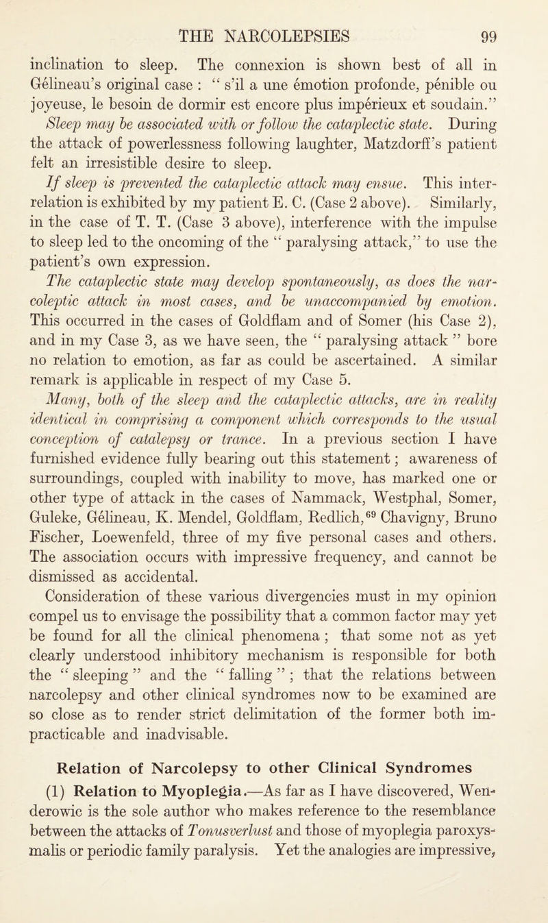 inclination to sleep. The connexion is shown best of all in Gelineau’s original case : “ s’il a une emotion profonde, penible ou joyeuse, le besoin de dormir est encore pins iraperieux et soudain.” Sleep may be associated with or follow the cataplectic state. During the attack of powerlessness following laughter, Matzdorff’s patient felt an irresistible desire to sleep. If sleep is prevented the cataplectic attack may ensue. This inter¬ relation is exhibited by my patient E. C. (Case 2 above). Similarly, in the case of T. T. (Case 3 above), interference with the impulse to sleep led to the oncoming of the “ paralysing attack,” to use the patient’s own expression. The cataplectic state may develop spontaneously, as does the nar¬ coleptic attack in most cases, and be unaccompanied by emotion. This occurred in the cases of Goldflam and of Somer (his Case 2), and in my Case 3, as we have seen, the “ paralysing attack ” bore no relation to emotion, as far as could be ascertained. A similar remark is applicable in respect of my Case 5. Many, both of the sleep and the cataplectic attacks, are in reality identical in comprising a component which corresponds to the usual conception of catalepsy or trance. In a previous section I have furnished evidence fully bearing out this statement; awareness of surroundings, coupled with inability to move, has marked one or other type of attack in the cases of Nammack, Westphal, Somer, Guleke, Gelineau, K. Mendel, Goldflam, Redlich,69 Chavigny, Bruno Fischer, Loewenfeld, three of my five personal cases and others. The association occurs with impressive frequency, and cannot be dismissed as accidental. Consideration of these various divergencies must in my opinion compel us to envisage the possibility that a common factor may yet be found for all the clinical phenomena ; that some not as yet clearly understood inhibitory mechanism is responsible for both the “ sleeping ” and the “ falling ” ; that the relations between narcolepsy and other clinical syndromes now to be examined are so close as to render strict delimitation of the former both im¬ practicable and inadvisable. Relation of Narcolepsy to other Clinical Syndromes (1) Relation to Myoplegia.—As far as I have discovered, Wen- derowic is the sole author who makes reference to the resemblance between the attacks of Tonusverlust and those of myoplegia paroxys- malis or periodic family paralysis. Yet the analogies are impressive,