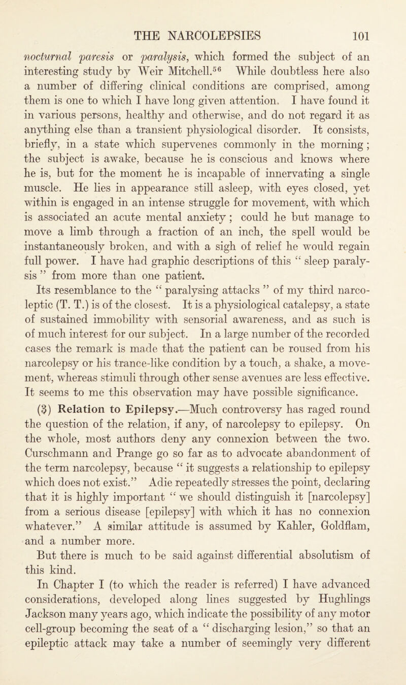 nocturnal 'paresis or paralysis, which formed the subject of an interesting study by Weir Mitchell.56 While doubtless here also a number of differing clinical conditions are comprised, among them is one to which I have long given attention, I have found it in various persons, healthy and otherwise, and do not regard it as anything else than a transient physiological disorder. It consists, briefly, in a state which supervenes commonly in the morning; the subject is awake, because he is conscious and knows where he is, but for the moment he is incapable of innervating a single muscle. He lies in appearance still asleep, with eyes closed, yet within is engaged in an intense struggle for movement, with which is associated an acute mental anxiety; could he but manage to move a limb through a fraction of an inch, the spell would be instantaneously broken, and with a sigh of relief he would regain full power. I have had graphic descriptions of this “ sleep paraly¬ sis ’■5 from more than one patient. Its resemblance to the “ paralysing attacks ” of my third narco¬ leptic (T. T.) is of the closest. It is a physiological catalepsy, a state of sustained immobility with sensorial awareness, and as such is of much interest for our subject. In a large number of the recorded cases the remark is made that the patient can be roused from his narcolepsy or his trance-like condition by a touch, a shake, a move¬ ment, whereas stimuli through other sense avenues are less effective. It seems to me this observation may have possible significance. (3) Relation to Epilepsy.—Much controversy has raged round the question of the relation, if any, of narcolepsy to epilepsy. On the whole, most authors deny any connexion between the two. Curschmann and Prange go so far as to advocate abandonment of the term narcolepsy, because “ it suggests a relationship to epilepsy which does not exist.” Adie repeatedly stresses the point, declaring that it is highly important <e we should distinguish it [narcolepsy] from a serious disease [epilepsy] with which it has no connexion whatever.” A similar attitude is assumed by Kahler, Goldflam, and a number more. But there is much to be said against differential absolutism of this kind. In Chapter I (to which the reader is referred) I have advanced considerations, developed along lines suggested by Hughlings Jackson many years ago, which indicate the possibility of any motor cell-group becoming the seat of a “ discharging lesion,” so that an epileptic attack may take a number of seemingly very different