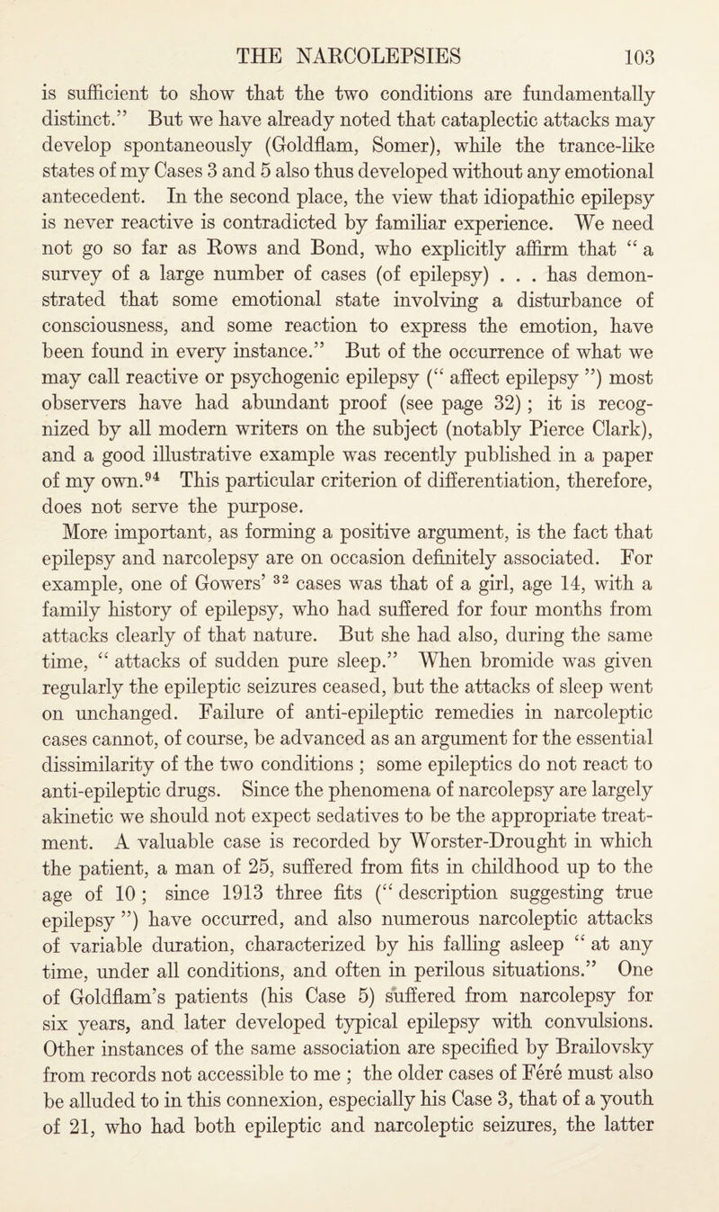 is sufficient to show that the two conditions are fundamentally distinct.” But we have already noted that cataplectic attacks may develop spontaneously (Goldflam, Somer), while the trance-like states of my Cases 3 and 5 also thus developed without any emotional antecedent. In the second place, the view that idiopathic epilepsy is never reactive is contradicted by familiar experience. We need not go so far as Rows and Bond, who explicitly affirm that “ a survey of a large number of cases (of epilepsy) . . . has demon¬ strated that some emotional state involving a disturbance of consciousness, and some reaction to express the emotion, have been found in every instance.” But of the occurrence of what we may call reactive or psychogenic epilepsy (“ affect epilepsy ”) most observers have had abundant proof (see page 32); it is recog¬ nized by all modern writers on the subject (notably Pierce Clark), and a good illustrative example was recently published in a paper of my own.94 This particular criterion of differentiation, therefore, does not serve the purpose. More important, as forming a positive argument, is the fact that epilepsy and narcolepsy are on occasion definitely associated. For example, one of Gowers’ 32 cases was that of a girl, age 14, with a family history of epilepsy, who had suffered for four months from attacks clearly of that nature. But she had also, during the same time, “ attacks of sudden pure sleep.” When bromide was given regularly the epileptic seizures ceased, but the attacks of sleep went on unchanged. Failure of anti-epileptic remedies in narcoleptic cases cannot, of course, be advanced as an argument for the essential dissimilarity of the two conditions ; some epileptics do not react to anti-epileptic drugs. Since the phenomena of narcolepsy are largely akinetic we should not expect sedatives to be the appropriate treat¬ ment. A valuable case is recorded by Worster-Drought in which the patient, a man of 25, suffered from fits in childhood up to the age of 10 ; since 1913 three fits (“ description suggesting true epilepsy ”) have occurred, and also numerous narcoleptic attacks of variable duration, characterized by his falling asleep “ at any time, under all conditions, and often in perilous situations.” One of Goldflam’s patients (his Case 5) suffered from narcolepsy for six years, and later developed typical epilepsy with convulsions. Other instances of the same association are specified by Brailovsky from records not accessible to me ; the older cases of Fere must also be alluded to in this connexion, especially his Case 3, that of a youth of 21, who had both epileptic and narcoleptic seizures, the latter