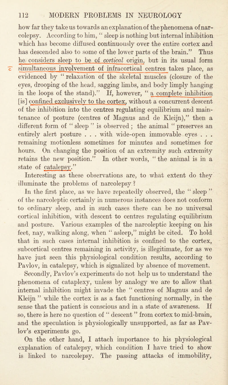 how far they take us towards an explanation of the phenomena of nar¬ colepsy. According to him, “ sleep is nothing but internal inhibition which has become diffused continuously over the entire cortex and has descended also to some of the lower parts of the brain.” Thus he considers sleep to be of cortical origin, but in its usual form simultaneous involvement of infracortical centres takes place, as evidenced by “ relaxation of the skeletal muscles (closure of the eyes, drooping of the head, sagging limbs, and body limply hanging in the loops of the stand).” If, however, “ a complete inhibition [is] confined exclusively to the cortex, without a concurrent descent of the inhibition into the centres regulating equilibrium and main¬ tenance of posture (centres of Magnus and de Kleijn),” then a different form of “ sleep ” is observed ; the animal “ preserves an entirely alert posture . . . with wide-open immovable eyes . . . remaining motionless sometimes for minutes and sometimes for hours. On changing the position of an extremity such extremity retains the new position.” In other words, “ the animal is in a state of catalepsy.” Interesting as these observations are, to what extent do they illuminate the problems of narcolepsy ? In the first place, as we have repeatedly observed, the “ sleep ” of the narcoleptic certainly in numerous instances does not conform to ordinary sleep, and in such cases there can be no universal cortical inhibition, with descent to centres regulating equilibrium and posture. Various examples of the narcoleptic keeping on his feet, nay, walking along, when “ asleep,” might be cited. To hold that in such cases internal inhibition is confined to the cortex, subcortical centres remaining in activity, is illegitimate, for as we have just seen this physiological condition results, according to Pavlov, in catalepsy, which is signalized by absence of movement. Secondly, Pavlov’s experiments do not help us to understand the phenomena of cataplexy, unless by analogy we are to allow that internal inhibition might invade the “ centres of Magnus and de Kleijn ” while the cortex is as a fact functioning normally, in the sense that the patient is conscious and in a state of awareness. If so, there is here no question of cc descent ” from cortex to mid-brain, and the speculation is physiologically unsupported, as far as Pav¬ lov’s experiments go. On the other hand, I attach importance to his physiological explanation of catalepsy, which condition I have tried to show is linked to narcolepsy. The passing attacks of immobility,