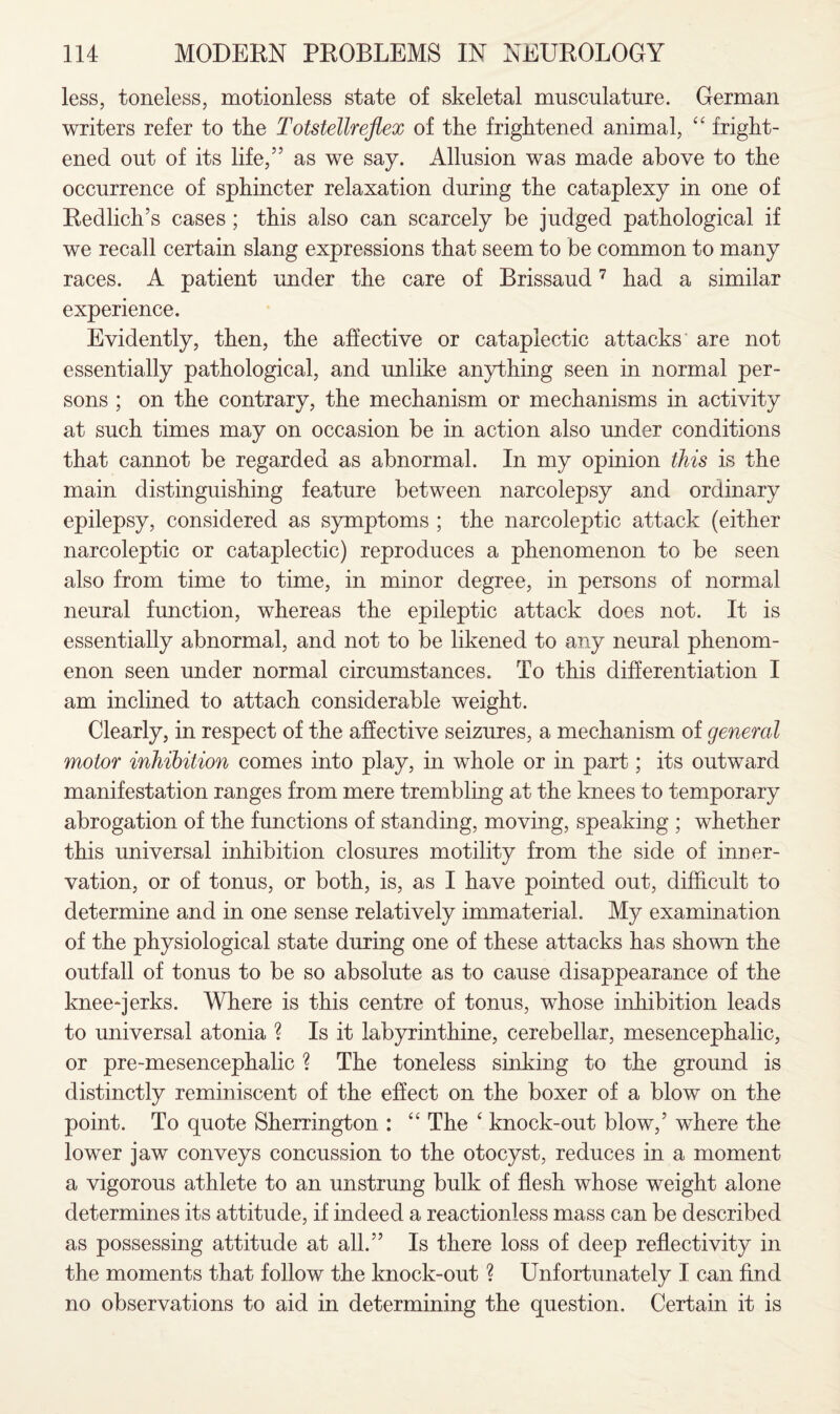 less, toneless, motionless state of skeletal musculature. German writers refer to the Totstellreflex of the frightened animal, “ fright¬ ened out of its life,5’ as we say. Allusion was made above to the occurrence of sphincter relaxation during the cataplexy in one of Redliclrs cases ; this also can scarcely be judged pathological if we recall certain slang expressions that seem to be common to many races. A patient under the care of Brissaud7 had a similar experience. Evidently, then, the affective or cataplectic attacks are not essentially pathological, and unlike anything seen in normal per¬ sons ; on the contrary, the mechanism or mechanisms in activity at such times may on occasion be in action also under conditions that cannot be regarded as abnormal. In my opinion this is the main distinguishing feature between narcolepsy and ordinary epilepsy, considered as symptoms ; the narcoleptic attack (either narcoleptic or cataplectic) reproduces a phenomenon to be seen also from time to time, in minor degree, in persons of normal neural function, whereas the epileptic attack does not. It is essentially abnormal, and not to be likened to any neural phenom¬ enon seen under normal circumstances. To this differentiation I am inclined to attach considerable weight. Clearly, in respect of the affective seizures, a mechanism of general motor inhibition comes into play, in whole or in part; its outward manifestation ranges from mere trembling at the knees to temporary abrogation of the functions of standing, moving, speaking ; whether this universal inhibition closures motility from the side of inner¬ vation, or of tonus, or both, is, as I have pointed out, difficult to determine and in one sense relatively immaterial. My examination of the physiological state during one of these attacks has shown the outfall of tonus to be so absolute as to cause disappearance of the knee-jerks. Where is this centre of tonus, whose inhibition leads to universal atonia ? Is it labyrinthine, cerebellar, mesencephalic, or pre-mesencephalic ? The toneless sinking to the ground is distinctly reminiscent of the effect on the boxer of a blow on the point. To quote Sherrington : “ The ‘ knock-out blow,’ where the lower jaw conveys concussion to the otocyst, reduces in a moment a vigorous athlete to an unstrung bulk of flesh whose weight alone determines its attitude, if indeed a reactionless mass can be described as possessing attitude at all.” Is there loss of deep reflectivity in the moments that follow the knock-out ? Unfortunately I can find no observations to aid in determining the question. Certain it is