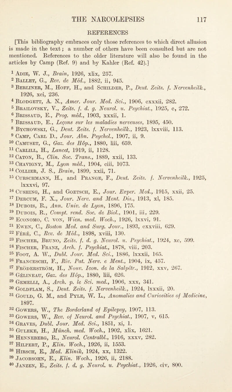 REFERENCES [This bibliography embraces only those references to which direct allusion is made in the text; a number of others have been consulted but are not mentioned. References to the older literature will also be found in the articles by Camp (Ref. 9) and by Kahler (Ref. 42).] 1 Adie, W. J., Brain, 1926, xlix, 257. 2 Ballet, G., Rev. de Med., 1882, ii, 945. 3 Berliner, M., Hoff, H., and Schilder, P., Deut. Zeits. f. Nervenheilk., 1926, xci, 236. 4 Blodgett, A. N., Amer. Jour. Med. Sci., 1906, cxxxii, 282. 5 Brailovsky, V., Zeits. f. d. g. Neurol, u. Psychiat., 1925, c, 272. 6 Brissaud, E., Prog, med., 1903, xxxii, 1. 7 Brissaud, E., Legons sur les maladies nerveuses, 1895, 450. 8 Bychowski, G., Deut. Zeits. f. Nervenheilk., 1923, lxxviii, 113. 9 Camp, Carl D., Jour. Abn. Psychol., 1907, ii, 9. 10 Camuset, G., Gaz. des Hop., 1880, liii, 659. 11 Carlill, H., Lancet, 1919, ii, 1128. 12 Caton, R., Clin. Soc. Trans., 1889, xxii, 133. 13 Chavigny, M., Lyon med., 1904, ciii, 1073. 14 Collier, J. S., Brain, 1899, xxii, 71. 15 Curschmann, H., and Prange, F., Deut. Zeits. f. Nervenheilk., 1925, lxxxvi, 97. 16 Cushing, H., and Goetsch, E., Jour. Exper. Med., 1915, xxii, 25. 17 Dercum, F. X., Jour. Nerv. and Ment. Dis., 1913, xl, 185. 18 Dubois, R., Ann. Univ. de Lyon, 1896, 175. 19 Dubois, R., Compt. rend. Soc. de Biol., 1901, iii, 229. 20 Economo, C. von, Wien. med. Woch., 1926, lxxvi, 91. 21 Ewen, C., Boston Med. and Surg. Jour., 1893, cxxviii, 629. 22 Fere, C., Rev. de Med., 1898, xviii, 130. 23 Fischer, Bruno, Zeits. f. d. g. Neurol, u. Psychiat., 1924, xc, 599. 24 Fischer, Franz, Arch. f. Psychiat., 1878, viii, 203. 25 Foot, A. W., Dubl. Jour. Med. Sci., 1886, lxxxii, 165. 26 Franceschi, F., Riv. Pat. Nerv. e Ment., 1904, ix, 457. 27 Froderstrom, H., Nouv. Icon, de la Salpetr., 1912, xxv, 267. 28 Gelineau, Gaz. des Hop., 1880, liii, 626. 29 Gemelli, A., Arch. p. le Sci. med., 1906, xxx, 341. 30 Goldflam, S., Deut. Zeits. f. Nervenheilk., 1924, lxxxii, 20. 31 Gould, G. M., and Pyle, W. L., Anomalies and Curiosities of Medicine, 1897. 32 Gowers, W., The Borderland of Epilepsy, 1907, 113. 33 Gowers, W., Rev. of Neurol, and Psychiat., 1907, v, 615. 34 Graves, Dubl. Jour. Med. Sci., 1851, xi, 1. 35 Guleke, H., Munch, med. Woch., 1902, xlix, 1621. 36 Henneberg, R., Neurol. Centralbl., 1916, xxxv, 282. 37 Hilpert, P., Klin. Woch., 1926, ii, 1553. 38 Hirsch, E., Med. Klinik, 1924, xx, 1322. 39 Jacobsohn, E., Klin. Woch., 1926, ii, 2188. 40 Janzen, E., Zeits. f. d. g. Neurol, u. Psychiat., 1926, civ, 800.