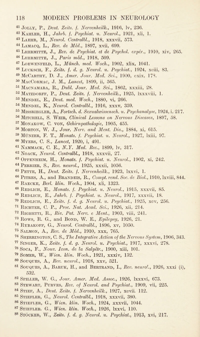 41 Jolly, P., Deut. Zeits. f. NervenheilJc., 1916, lv, 236. 42 Kahler, H., Jahrb. f. Psychiat. u. Neurol., 1921, xli, 1. 43 Laehr, M., Neurol. Centralbl., 1918, xxxvii, 573. 44 Lamacq, L., Rev. de Med., 1897, xvii, 699. 45 Lhermitte, J., Rev. de Psychiat. et de Psychol, ex/per., 1910, xiv, 265. 46 Lhermitte, J., Paris med., 1918, 509. 47 Loewenfeld, L., Munch, med. Woch., 1902, xlix, 1041. 48 Lucksch, F., Zeits. /. d. g. Neurol, u. Psychiat., 1924, xciii, 83. 49 McCarthy, D. J., Amer. Jour. Med. Sci., 1900, cxix, 178. 50 MacCormac, J. M., Lancet, 1899, ii, 565. 51 Macnamara, R., Dubl. Jour. Med. Sci., 1862, xxxiii, 28. 52 Matzdorff, P., Deut. Zeits. f. NervenheilJc., 1925, Ixxxviii, 1. 53 Mendel, E., Deut. med. Woch., 1880, vi, 266. 54 Mendel, K., Neurol. Centralbl., 1916, xxxv, 359. 55 Missriegler, A., Fortsch. d. Sexualwissensch. u. Psychanalyse, 1924, i. 217. 56 Mitchell, S. Welr, Clinical Lessons on Nervous Diseases, 1897, 58. 57 Monakow, C. von, Gehirnpathologie, 1905, 455. 58 Morton, W. J., Jour. Nerv. and Ment. Dis., 1884, xi, 615. 59 Munzer, F. T., Monats. f. Psychiat. u. Neurol., 1927, lxiii, 97. 60 Myers, C. S., Lancet, 1920, i, 491. 61 Nammack, C. E., N.Y. Med. Rec., 1899, lv, 317. 62 Noack, Neurol. Centralbl., 1918, xxxvii, 27. 63 Oppenheim, H., Monats. f. Psychiat. u. Neurol., 1902, xi, 242. 64 Perrier, S., Rev. neurol., 1925, xxxii, 1056. 65 pETTE, H., Deut. Zeits. f. NervenheilJc., 1923, lxxvi, 1. 66 Pitres, A., and Brandeis, R., Compt. rend. Soc. de Biol., 1910, lxviii, 844. 67 Raecke, Berl. Jclin. Woch., 1904, xli, 1323. 68 Redlich, E., Monats. f. Psychiat. u. Neurol., 1915, xxxvii, 85. 69 Redlich, E., Jahrb. f. Psychiat. u. Neurol., 1917, xxxvii, 18. 70 Redlich, E., Zeits. f. d. g. Neurol, u. Psychiat., 1925, xcv, 256. 71 Richter, C. P., Proc. Nat. Acad. Sci., 1926, xii, 214. 72 Righetti, R., Riv. Pat. Nerv. e Ment., 1903, viii, 241. 73 Rows, R. G., and Bond, W. E., Epilepsy, 1926, 21. 74 Rybakoff, G., Neurol. Centralbl., 1896, xv, 1050. 75 Salmon, A., Rev. de Med., 1910, xxx, 765. 76 Sherrington, C. S., The Integrative Action of the Nervous System, 1906, 343. 77 Singer, K., Zeits. f. d. g. Neurol, u. Psychiat., 1917, xxxvi, 278. 78 Soca, F., Nouv. Icon, de la Salpetr., 1900, xiii, 101. 79 Somer, W., Wien. Jclin. Woch., 1921, xxxiv, 132. 80 SouQUES, A., Rev. neurol., 1918, xxv, 521. 81 Souqhes, A., Baruk, H., and Bertrand, I., Rev. neurol., 1926, xxxi (i), 532. 82 Spiller, W. G., Jour. Amer. Med. Assoc., 1926, Ixxxvi, 673. 83 Stewart, Purves, Rev. of Neurol, and Psychiat., 1909, vii, 225. 84 Stief, A., Deut. Zeits. f. NervenheilJc., 1927, xcvii. 112. 85 Stiefler, G., Neurol. Centralbl., 1918, xxxvii, 380. 86 Stiefler, G., Wien. Jclin. Woch., 1924, xxxvii, 1044. 87 Stiefler. G., Wien. Jclin. Woch., 1926, lxxvi, 110. 88 Stocker, W., Zeits. f. d. g. Neurol, u. Psychiat., 1913, xvi, 217.