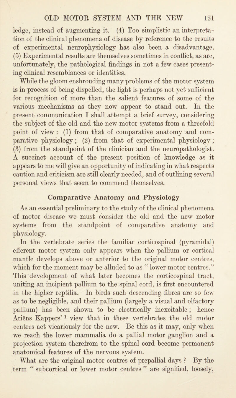 ledge, instead of augmenting it. (4) Too simplistic an interpreta¬ tion of the clinical phenomena of disease by reference to the results of experimental neurophysiology has also been a disadvantage. (5) Experimental results are themselves sometimes in conflict, as are, unfortunately, the pathological findings in not a few cases present¬ ing clinical resemblances or identities. While the gloom enshrouding many problems of the motor system is in process of being dispelled, the light is perhaps not yet sufficient for recognition of more than the salient features of some of the various mechanisms as they now appear to stand out. In the present communication I shall attempt a brief survey, considering the subject of the old and the new motor systems from a threefold point of view : (1) from that of comparative anatomy and com¬ parative physiology; (2) from that of experimental physiology; (3) from the standpoint of the clinician and the neuropathologist. A succinct account of the present position of knowledge as it appears to me will give an opportunity of indicating in what respects caution and criticism are still clearly needed, and of outlining several personal views that seem to commend themselves. Comparative Anatomy and Physiology As an essential preliminary to the study of the clinical phenomena of motor disease we must consider the old and the new motor systems from the standpoint of comparative anatomy and physiology. In the vertebrate series the familiar corticospinal (pyramidal) efferent motor system only appears when the pallium or cortical mantle develops above or anterior to the original motor centres, which for the moment may be alluded to as “ lower motor centres.” This development of what later becomes the corticospinal tract, uniting an incipient pallium to the spinal cord, is first encountered in the higher reptilia. In birds such descending fibres are so few as to be negligible, and their pallium (largely a visual and olfactory pallium) has been shown to be electrically inexcitable ; hence Ariens Kappers’ 1 view that in these vertebrates the old motor centres act vicariously for the new. Be this as it may, only when we reach the lower mammalia do a pallial motor ganglion and a projection system therefrom to the spinal cord become permanent anatomical features of the nervous system. What are the original motor centres of prepallial days ? By the term “ subcortical or lower motor centres ” are signified, loosely,