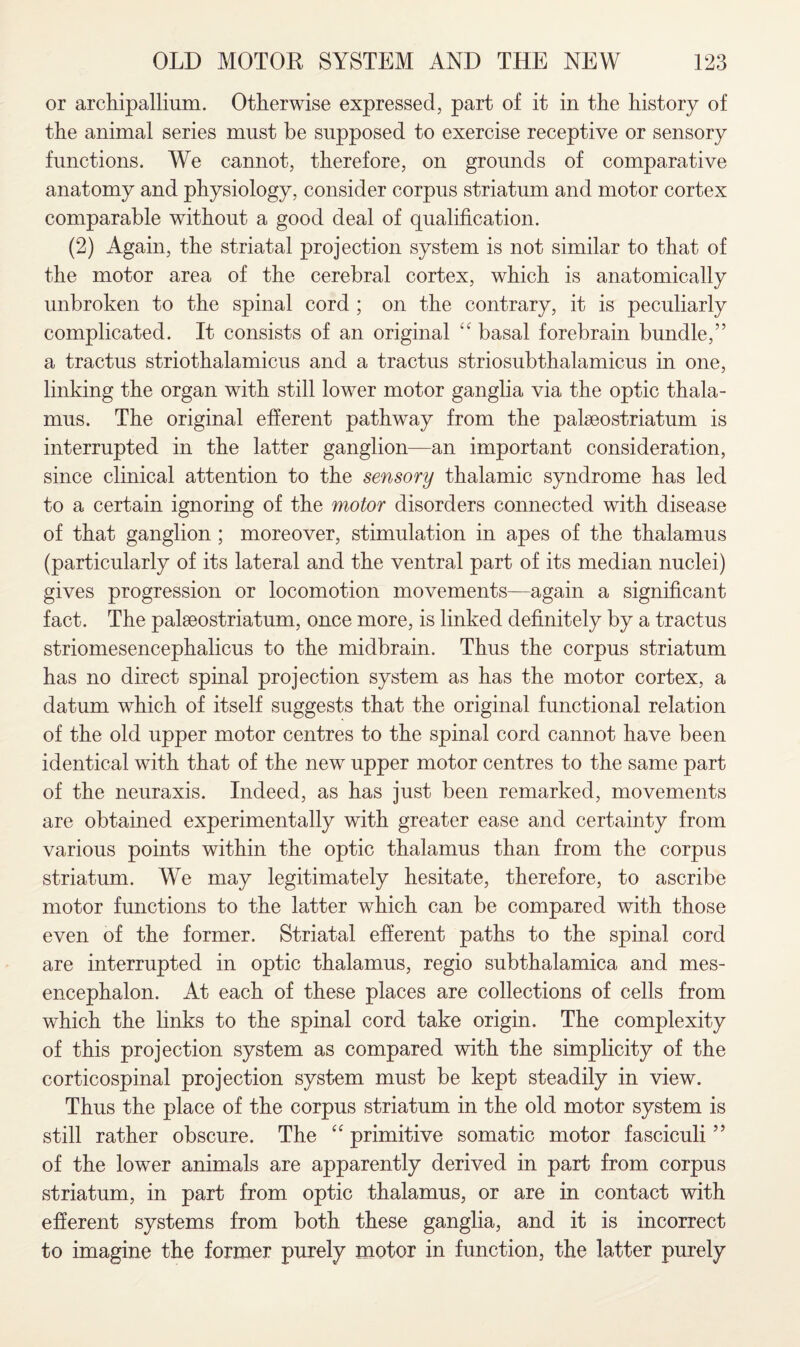 or archipallium. Otherwise expressed, part of it in the history of the animal series must be supposed to exercise receptive or sensory functions. We cannot, therefore, on grounds of comparative anatomy and physiology, consider corpus striatum and motor cortex comparable without a good deal of qualification. (2) Again, the striatal projection system is not similar to that of the motor area of the cerebral cortex, which is anatomically unbroken to the spinal cord ; on the contrary, it is peculiarly complicated. It consists of an original “ basal forebrain bundle,” a tractus striothalamicus and a tractus striosubthalamicus in one, linking the organ with still lower motor ganglia via the optic thala¬ mus. The original efferent pathway from the palseostriatum is interrupted in the latter ganglion—an important consideration, since clinical attention to the sensory thalamic syndrome has led to a certain ignoring of the motor disorders connected with disease of that ganglion; moreover, stimulation in apes of the thalamus (particularly of its lateral and the ventral part of its median nuclei) gives progression or locomotion movements—again a significant fact. The paleostriatum, once more, is linked definitely by a tractus striomesencephalicus to the midbrain. Thus the corpus striatum has no direct spinal projection system as has the motor cortex, a datum which of itself suggests that the original functional relation of the old upper motor centres to the spinal cord cannot have been identical with that of the new upper motor centres to the same part of the neuraxis. Indeed, as has just been remarked, movements are obtained experimentally with greater ease and certainty from various points within the optic thalamus than from the corpus striatum. We may legitimately hesitate, therefore, to ascribe motor functions to the latter which can be compared with those even of the former. Striatal efferent paths to the spinal cord are interrupted in optic thalamus, regio subthalamica and mes¬ encephalon. At each of these places are collections of cells from which the links to the spinal cord take origin. The complexity of this projection system as compared with the simplicity of the corticospinal projection system must be kept steadily in view. Thus the place of the corpus striatum in the old motor system is still rather obscure. The “ primitive somatic motor fasciculi ” of the lower animals are apparently derived in part from corpus striatum, in part from optic thalamus, or are in contact with efferent systems from both these ganglia, and it is incorrect to imagine the former purely motor in function, the latter purely