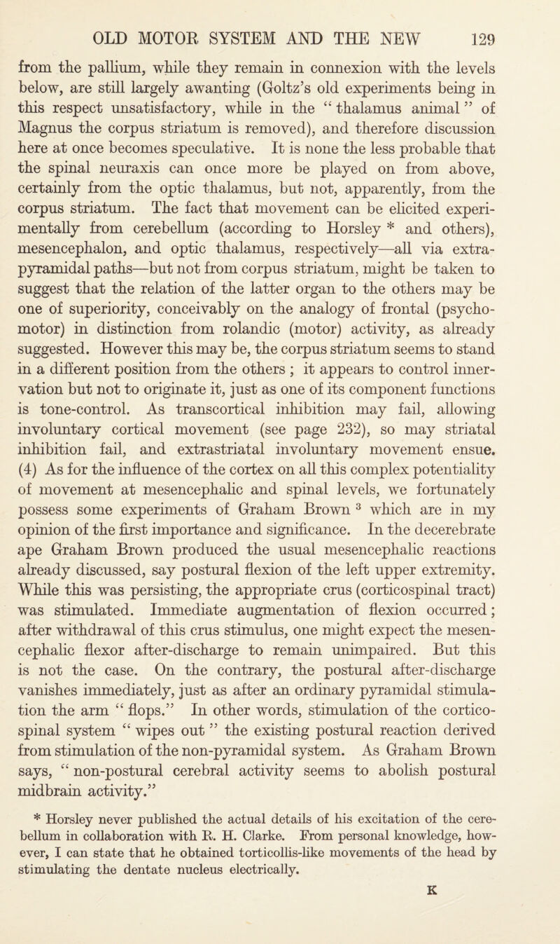 from the pallium, while they remain in connexion with the levels below, are still largely awanting (Goltz’s old experiments being in this respect unsatisfactory, while in the “ thalamus animal55 of Magnus the corpus striatum is removed), and therefore discussion here at once becomes speculative. It is none the less probable that the spinal neuraxis can once more be played on from above, certainly from the optic thalamus, but not, apparently, from the corpus striatum. The fact that movement can be elicited experi¬ mentally from cerebellum (according to Horsley * and others), mesencephalon, and optic thalamus, respectively—all via extra- pyramidal paths—but not from corpus striatum, might be taken to suggest that the relation of the latter organ to the others may be one of superiority, conceivably on the analogy of frontal (psycho - motor) in distinction from rolandic (motor) activity, as already suggested. However this may be, the corpus striatum seems to stand in a different position from the others ; it appears to control inner¬ vation but not to originate it, just as one of its component functions is tone-control. As transcortical inhibition may fail, allowing involuntary cortical movement (see page 232), so may striatal inhibition fail, and extrastriatal involuntary movement ensue. (4) As for the influence of the cortex on all this complex potentiality of movement at mesencephalic and spinal levels, we fortunately possess some experiments of Graham Brown 3 which are in my opinion of the first importance and significance. In the decerebrate ape Graham Brown produced the usual mesencephalic reactions already discussed, say postural flexion of the left upper extremity. While this was persisting, the appropriate crus (corticospinal tract) was stimulated. Immediate augmentation of flexion occurred; after withdrawal of this crus stimulus, one might expect the mesen¬ cephalic flexor after-discharge to remain unimpaired. But this is not the case. On the contrary, the postural after-discharge vanishes immediately, just as after an ordinary pyramidal stimula¬ tion the arm “ flops.55 In other words, stimulation of the cortico¬ spinal system “ wipes out55 the existing postural reaction derived from stimulation of the non-pyramidal system. As Graham Brown says, “ non-postural cerebral activity seems to abolish postural midbrain activity.55 * Horsley never published the actual details of his excitation of the cere¬ bellum in collaboration with R. H. Clarke. From personal knowledge, how¬ ever, I can state that he obtained torticollis-like movements of the head by stimulating the dentate nucleus electrically. K