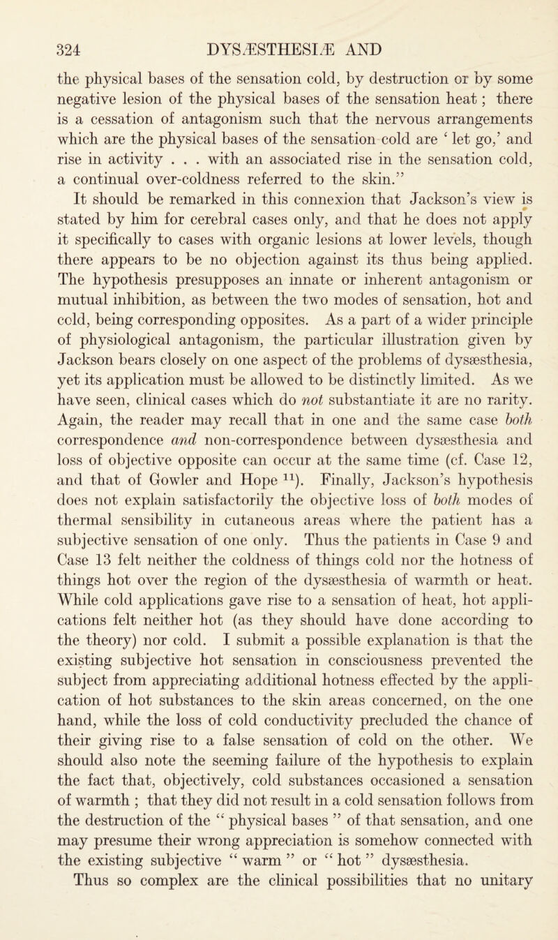 the physical bases of the sensation cold, by destruction or by some negative lesion of the physical bases of the sensation heat; there is a cessation of antagonism such that the nervous arrangements which are the physical bases of the sensation cold are ‘ let go,’ and rise in activity . . . with an associated rise in the sensation cold, a continual over-coldness referred to the skin.” It should be remarked in this connexion that Jackson’s view is stated by him for cerebral cases only, and that he does not apply it specifically to cases with organic lesions at lower levels, though there appears to be no objection against its thus being applied. The hypothesis presupposes an innate or inherent antagonism or mutual inhibition, as between the two modes of sensation, hot and cold, being corresponding opposites. As a part of a wider principle of physiological antagonism, the particular illustration given by Jackson bears closely on one aspect of the problems of dyssesthesia, yet its application must be allowed to be distinctly limited. As we have seen, clinical cases which do not substantiate it are no rarity. Again, the reader may recall that in one and the same case both correspondence and non-correspondence between dyssesthesia and loss of objective opposite can occur at the same time (cf. Case 12, and that of Gowler and Hope n). Finally, Jackson’s hypothesis does not explain satisfactorily the objective loss of both modes of thermal sensibility in cutaneous areas where the patient has a subjective sensation of one only. Thus the patients in Case 9 and Case 13 felt neither the coldness of things cold nor the hotness of things hot over the region of the dyssesthesia of warmth or heat. While cold applications gave rise to a sensation of heat, hot appli¬ cations felt neither hot (as they should have done according to the theory) nor cold. I submit a possible explanation is that the existing subjective hot sensation in consciousness prevented the subject from appreciating additional hotness effected by the appli¬ cation of hot substances to the skin areas concerned, on the one hand, while the loss of cold conductivity precluded the chance of their giving rise to a false sensation of cold on the other. We should also note the seeming failure of the hypothesis to explain the fact that, objectively, cold substances occasioned a sensation of warmth ; that they did not result in a cold sensation follows from the destruction of the “ physical bases ” of that sensation, and one may presume their wrong appreciation is somehow connected with the existing subjective “ warm ” or “ hot ” dyssesthesia. Thus so complex are the clinical possibilities that no unitary