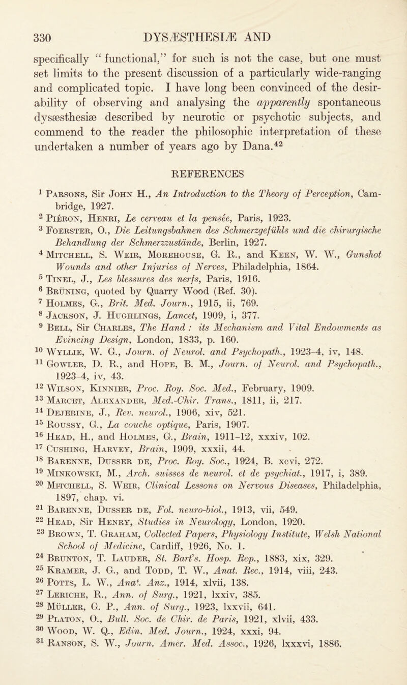 specifically “ functional/’ for such is not the case, but one must set limits to the present discussion of a particularly wide-ranging and complicated topic. I have long been convinced of the desir¬ ability of observing and analysing the apparently spontaneous dyssestheshe described by neurotic or psychotic subjects, and commend to the reader the philosophic interpretation of these undertaken a number of years ago by Dana.42 REFERENCES 1 Parsons, Sir John H., An Introduction to the Theory of Perception, Cam¬ bridge, 1927. 2 Pieron, Henri, Le cerveau et la pensee, Paris, 1923. 3 Foerster, O., Die Leitungsbahnen des Schmerzgefuhls und die chirurgische Behandlung der Schmerzzustdnde, Berlin, 1927. 4 Mitchell, S. Weir, Morehouse, G. R., and Keen, W. W., Gunshot Wounds and other Injuries of Nerves, Philadelphia, 1864. 5 Tinel, J., Les blessures des nerfs, Paris, 1916. 6 Bruning, quoted by Quarry Wood (Ref. 30). 7 Holmes, G., Brit. Med. Journ., 1915, ii, 769. 8 Jackson, J. Hughlings, Lancet, 1909, i, 377. 9 Bell, Sir Charles, The Hand : its Mechanism and Vital Endowments as Evincing Design, London, 1833, p. 160. 10 Wyllie, W. G., Journ. of Neurol, and Psychopath., 1923-4, iv, 148. 11 Gowler, D. R., and Hope, B. M., Journ. of Neurol, and Psychopath., 1923-4, iv, 43. 12 Wilson, Kinnier, Proc, Roy. Soc. Med., February, 1909. 13 Marcet, Alexander, Med.-Chir. Trans., 1811, ii, 217. 14 Dejerine, J., Rev. neurol., 1906, xiv, 521. 15 Roussy, G., La couche optique, Paris, 1907. 16 Head, H., and Holmes, G., Brain, 1911-12, xxxiv, 102. 17 Cushing, Harvey, Brain, 1909, xxxii, 44. 18 Barenne, Dusser de, Proc. Roy. Soc., 1924, B. xcvi, 272. 19 Minkowski, M., Arch, suisses de neurol. et de psychiat., 1917, i, 389. 20 Mitchell, S. Weir, Clinical Lessons on Nervous Diseases, Philadelphia, 1897, chap. vi. 21 Barenne, Dusser de, Fol. neuro-biol., 1913, vii, 549. 22 Head, Sir Henry, Studies in Neurology, London, 1920. 23 Brown, T. Graham, Collected Papers, Physiology Institute, Welsh National School of Medicine, Cardiff, 1926, No. 1. 24 Brunton, T. Lauder, St. Bart’s. Hosp. Rep., 1883, xix, 329. 25 Kramer, J. G., and Todd, T. W., Anat. Rec., 1914, viii, 243. 26 Potts, L. W., Anaf. Anz., 1914, xlvii, 138. 27 Leriche, R., Ann. of Surg., 1921, lxxiv, 385. 28 Muller, G. P., Ann. of Surg., 1923, lxxvii, 641. 29 Platon, O., Bull. Soc. de Cliir. de Paris, 1921, xlvii, 433. 30 Wood, W. Q., Edin. Med. Journ., 1924, xxxi, 94. 31 Ranson, S. W., Journ. Amer. Med. Assoc., 1926, Ixxxvi, 1886.