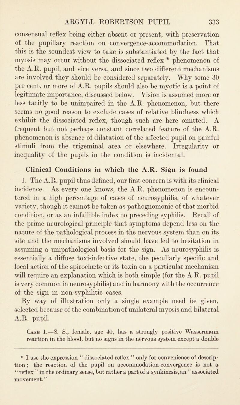 consensual reflex being either absent or present, with preservation of the pupillary reaction on convergence-accommodation. That this is the soundest view to take is substantiated by the fact that myosis may occur without the dissociated reflex * phenomenon of the A.R. pupil, and vice versa, and since two different mechanisms are involved they should be considered separately. Why some 30 per cent, or more of A.R. pupils should also be myotic is a point of legitimate importance, discussed below. Vision is assumed more or less tacitly to be unimpaired in the A.R. phenomenon, but there seems no good reason to exclude cases of relative blindness which exhibit the dissociated reflex, though such are here omitted. A frequent but not perhaps constant correlated feature of the A.R. phenomenon is absence of dilatation of the affected pupil on painful stimuli from the trigeminal area or elsewhere. Irregularity or inequality of the pupils in the condition is incidental. Clinical Conditions in which the A.R. Sign is found 1. The A.R. pupil thus defined, our first concern is with its clinical incidence. As every one knows, the A.R. phenomenon is encoun¬ tered in a high percentage of cases of neurosyphilis, of whatever variety, though it cannot be taken as pathognomonic of that morbid condition, or as an infallible index to preceding syphilis. Recall of the prime neurological principle that symptoms depend less on the nature of the pathological process in the nervous system than on its site and the mechanisms involved should have led to hesitation in assuming a unipathological basis for the sign. As neurosyphilis is essentially a diffuse toxi-infective state, the peculiarly specific and local action of the spirocheete or its toxin on a particular mechanism will require an explanation which is both simple (for the A.R. pupil is very common in neurosyphilis) and in harmony with the occurrence of the sign in non-syphilitic cases. By way of illustration only a single example need be given, selected because of the combination of unilateral myosis and bilateral A.R. pupil. Case 1.—S. S., female, age 40, has a strongly positive Wassermann reaction in the blood, but no signs in the nervous system except a double * I use the expression “ dissociated reflex ” only for convenience of descrip¬ tion ; the reaction of the pupil on accommodation-convergence is not a “ reflex ” in the ordinary sense, but rather a part of a synkinesis, an “ associated movement.”