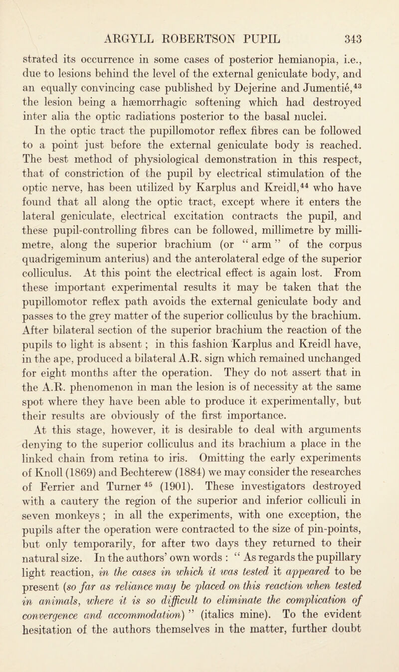 strated its occurrence in some cases of posterior hemianopia, i.e., due to lesions behind the level of the external geniculate body, and an equally convincing case published by Dejerine and Jumentie,43 the lesion being a haemorrhagic softening which had destroyed inter alia the optic radiations posterior to the basal nuclei. In the optic tract the pupillomotor reflex fibres can be followed to a point just before the external geniculate body is reached. The best method of physiological demonstration in this respect, that of constriction of the pupil by electrical stimulation of the optic nerve, has been utilized by Karplus and Kreidl,44 who have found that all along the optic tract, except where it enters the lateral geniculate, electrical excitation contracts the pupil, and these pupil-controlling fibres can be followed, millimetre by milli¬ metre, along the superior brachium (or “ arm ” of the corpus quadrigeminum anterius) and the anterolateral edge of the superior colliculus. At this point the electrical effect is again lost. From these important experimental results it may be taken that the pupillomotor reflex path avoids the external geniculate body and passes to the grey matter of the superior colliculus by the brachium. After bilateral section of the superior brachium the reaction of the pupils to light is absent; in this fashion Karplus and Kreidl have, in the ape, produced a bilateral A.R. sign which remained unchanged for eight months after the operation. They do not assert that in the A.R. phenomenon in man the lesion is of necessity at the same spot where they have been able to produce it experimentally, but their results are obviously of the first importance. At this stage, however, it is desirable to deal with arguments denying to the superior colliculus and its brachium a place in the linked chain from retina to iris. Omitting the early experiments of Knoll (1869) and Bechterew (1884) we may consider the researches of Ferrier and Turner 45 (1901). These investigators destroyed with a cautery the region of the superior and inferior colliculi in seven monkeys ; in all the experiments, with one exception, the pupils after the operation were contracted to the size of pin-points, but only temporarily, for after two days they returned to their natural size. In the authors’ own words : “ As regards the pupillary light reaction, in the cases in which it was tested it appeared to be present (so far as reliance may he placed on this reaction when tested in animals, where it is so difficult to eliminate the complication of convergence and accommodation) ” (italics mine). To the evident hesitation of the authors themselves in the matter, further doubt