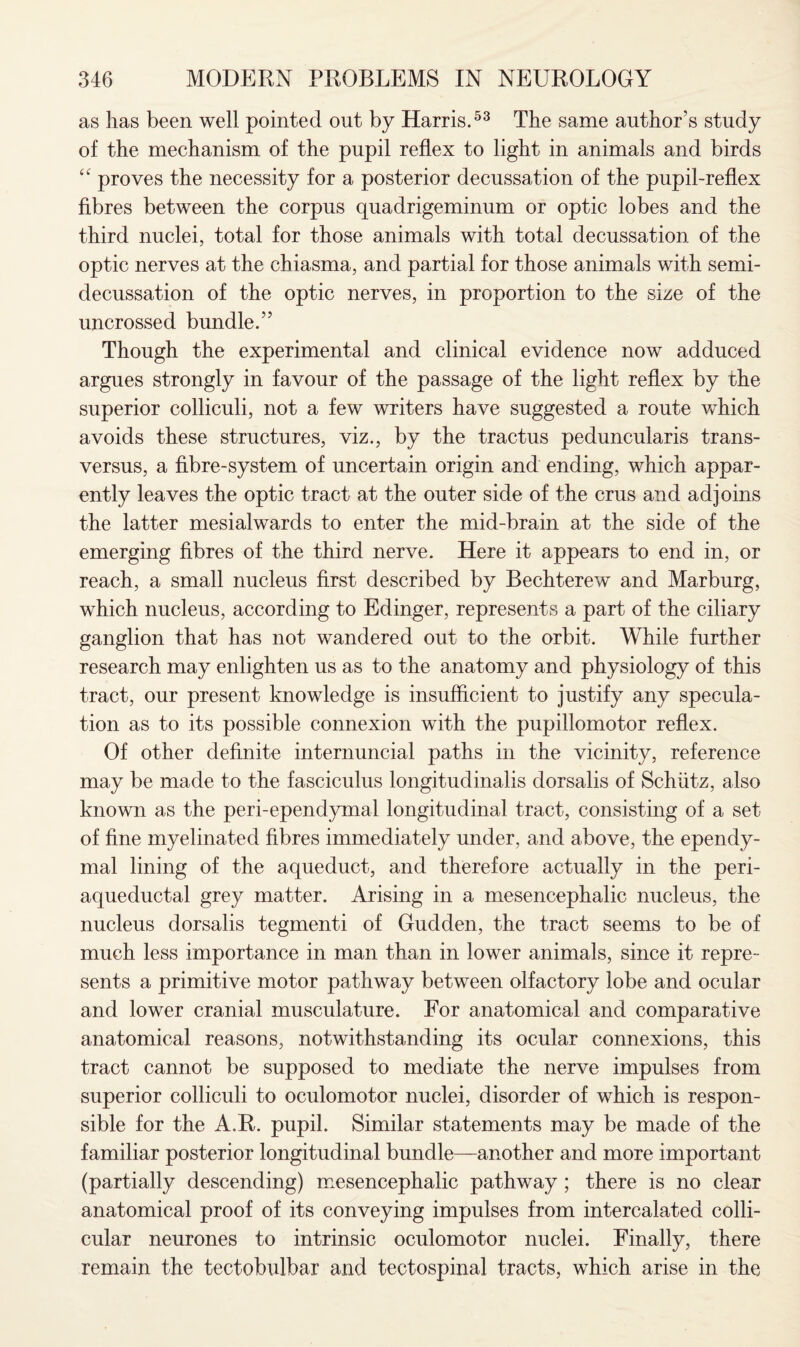 as has been well pointed out by Harris.53 The same author’s study of the mechanism of the pupil reflex to light in animals and birds “ proves the necessity for a posterior decussation of the pupil-reflex fibres between the corpus quadrigeminum or optic lobes and the third nuclei, total for those animals with total decussation of the optic nerves at the chiasma, and partial for those animals with semi¬ decussation of the optic nerves, in proportion to the size of the uncrossed bundle.” Though the experimental and clinical evidence now adduced argues strongly in favour of the passage of the light reflex by the superior colliculi, not a few writers have suggested a route which avoids these structures, viz., by the tractus peduncularis trans- versus, a fibre-system of uncertain origin and ending, which appar¬ ently leaves the optic tract at the outer side of the crus and adjoins the latter mesialwards to enter the mid-brain at the side of the emerging fibres of the third nerve. Here it appears to end in, or reach, a small nucleus first described by Bechterew and Marburg, which nucleus, according to Edinger, represents a part of the ciliary ganglion that has not wandered out to the orbit. While further research may enlighten us as to the anatomy and physiology of this tract, our present knowledge is insufficient to justify any specula¬ tion as to its possible connexion with the pupillomotor reflex. Of other definite internuncial paths in the vicinity, reference may be made to the fasciculus longitudinalis dorsalis of Schiitz, also known as the peri-ependymal longitudinal tract, consisting of a set of fine myelinated fibres immediately under, and above, the ependy¬ mal lining of the aqueduct, and therefore actually in the peri¬ aqueductal grey matter. Arising in a mesencephalic nucleus, the nucleus dorsalis tegmenti of Gudden, the tract seems to be of much less importance in man than in lower animals, since it repre¬ sents a primitive motor pathway between olfactory lobe and ocular and lower cranial musculature. For anatomical and comparative anatomical reasons, notwithstanding its ocular connexions, this tract cannot be supposed to mediate the nerve impulses from superior colliculi to oculomotor nuclei, disorder of which is respon¬ sible for the A.R. pupil. Similar statements may be made of the familiar posterior longitudinal bundle—another and more important (partially descending) mesencephalic pathway ; there is no clear anatomical proof of its conveying impulses from intercalated colli- cular neurones to intrinsic oculomotor nuclei. Finally, there remain the tectobulbar and tectospinal tracts, which arise in the