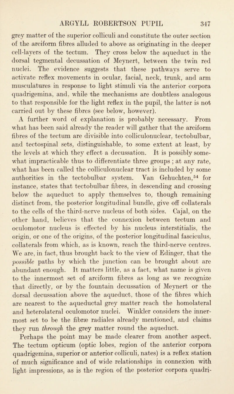 grey matter of the superior colliculi and constitute the outer section of the arciform fibres alluded to above as originating in the deeper cell-layers of the tectum. They cross below the aqueduct in the dorsal tegmental decussation of Meynert, between the twin red nuclei. The evidence suggests that these pathways serve to activate reflex movements in ocular, facial, neck, trunk, and arm musculatures in response to light stimuli via the anterior corpora quadrigemina, and, while the mechanisms are doubtless analogous to that responsible for the light reflex in the pupil, the latter is not carried out by these fibres (see below, however). A further word of explanation is probably necessary. From what has been said already the reader will gather that the arciform fibres of the tectum are divisible into colliculonuclear, tectobulbar, and tectospinal sets, distinguishable, to some extent at least, by the levels at which they effect a decussation. It is possibly some¬ what impracticable thus to differentiate three groups ; at any rate, what has been called the colliculonuclear tract is included by some authorities in the tectobulbar system. Van Gehuchten,54 for instance, states that tectobulbar fibres, in descending and crossing below the aqueduct to apply themselves to, though remaining distinct from, the posterior longitudinal bundle, give off collaterals to the cells of the third-nerve nucleus of both sides. Cajal, on the other hand, believes that the connexion between tectum and oculomotor nucleus is effected by his nucleus interstitialis, the origin, or one of the origins, of the posterior longitudinal fasciculus, collaterals from which, as is known, reach the third-nerve centres. We are, in fact, thus brought back to the view of Edinger, that the possible paths by which the junction can be brought about are abundant enough. It matters little, as a fact, what name is given to the innermost set of arciform fibres as long as we recognize that directly, or by the fountain decussation of Meynert or the dorsal decussation above the aqueduct, those of the fibres which are nearest to the aqueductal grey matter reach the homolateral and heterolateral oculomotor nuclei. Winkler considers the inner¬ most set to be the fibrae radiales already mentioned, and claims they run through the grey matter round the aqueduct. Perhaps the point may be made clearer from another aspect. The tectum opticum (optic lobes, region of the anterior corpora quadrigemina, superior or anterior colliculi, nates) is a reflex station of much significance and of wide relationships in connexion with light impressions, as is the region of the posterior corpora quadri-