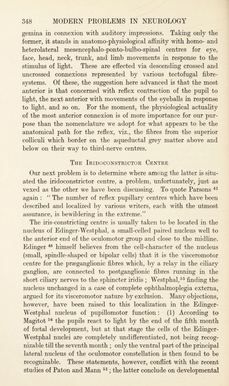 gemina in connexion with auditory impressions. Taking only the former, it stands in anatomo-physiological affinity with homo- and heterolateral mesencephalo-ponto-bulbo-spinal centres for eye, face, head, neck, trunk, and limb movements in response to the stimulus of light. These are effected via descending crossed and uncrossed connexions represented by various tectofugal fibre- systems. Of these, the suggestion here advanced is that the most anterior is that concerned with reflex contraction of the pupil to light, the next anterior with movements of the eyeballs in response to light, and so on. For the moment, the physiological actuality of the most anterior connexion is of more importance for our pur¬ pose than the nomenclature we adopt for what appears to be the anatomical path for the reflex, viz., the fibres from the superior colliculi which border on the aqueductal grey matter above and below on their way to third-nerve centres. The Iridoconstrictor Centre Our next problem is to determine where among the latter is situ¬ ated the iridoconstrictor centre, a problem, unfortunately, just as vexed as the other we have been discussing. To quote Parsons 41 again : fC The number of reflex pupillary centres which have been described and localized by various writers, each with the utmost assurance, is bewildering in the extreme.” The iris-constricting centre is usually taken to be located in the nucleus of Edinger-Westphal, a small-celled paired nucleus well to the anterior end of the oculomotor group and close to the midline. Edinger 48 himself believes from the cell-character of the nucleus (small, spindle-shaped or bipolar cells) that it is the visceromotor centre for the praeganglionic fibres which, by a relay in the ciliary ganglion, are connected to postganglionic fibres running in the short ciliary nerves to the sphincter iridis ; Westphal,55 finding the nucleus unchanged in a case of complete ophthalmoplegia externa, argued for its visceromotor nature by exclusion. Many objections, however, have been raised to this localization in the Edinger- Westphal nucleus of pupillomotor function: (1) According to Magitot56 the pupils react to light by the end of the fifth month of foetal development, but at that stage the cells of the Edinger- Westphal nuclei are completely undifferentiated, not being recog¬ nizable till the seventh month ; only the ventral part of the principal lateral nucleus of the oculomotor constellation is then found to be recognizable. These statements, however, conflict with the recent studies of Pat on and Mann 51; the latter conclude on developmental