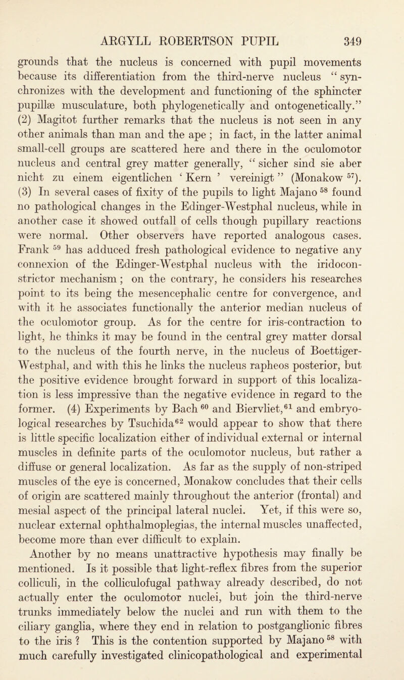 grounds that the nucleus is concerned with pupil movements because its differentiation from the third-nerve nucleus “ syn¬ chronizes with the development and functioning of the sphincter pupillse musculature, both phylogenetically and ontogenetically.” (2) Magitot further remarks that the nucleus is not seen in any other animals than man and the ape ; in fact, in the latter animal small-cell groups are scattered here and there in the oculomotor nucleus and central grey matter generally, “ sicher sind sie aber nicht zu einem eigentlichen 4 Kern ’ vereinigt ” (Monakow57). (3) In several cases of fixity of the pupils to light Majano 58 found no pathological changes in the Edinger-Westphal nucleus, while in another case it showed outfall of cells though pupillary reactions were normal. Other observers have reported analogous cases. Frank 59 has adduced fresh pathological evidence to negative any connexion of the Edinger-Westphal nucleus with the iridocon- strictor mechanism; on the contrary, he considers his researches point to its being the mesencephalic centre for convergence, and with it he associates functionally the anterior median nucleus of the oculomotor group. As for the centre for iris-contraction to light, he thinks it may be found in the central grey matter dorsal to the nucleus of the fourth nerve, in the nucleus of Boettiger- Westphal, and with this he links the nucleus rapheos posterior, but the positive evidence brought forward in support of this localiza¬ tion is less impressive than the negative evidence in regard to the former. (4) Experiments by Bach60 and Biervliet,61 and embryo- logical researches by Tsuchida62 would appear to show that there is little specific localization either of individual external or internal muscles in definite parts of the oculomotor nucleus, but rather a diffuse or general localization. As far as the supply of non-striped muscles of the eye is concerned, Monakow concludes that their cells of origin are scattered mainly throughout the anterior (frontal) and mesial aspect of the principal lateral nuclei. Yet, if this were so, nuclear external ophthalmoplegias, the internal muscles unaffected, become more than ever difficult to explain. Another by no means unattractive hypothesis may finally be mentioned. Is it possible that light-reflex fibres from the superior colliculi, in the colliculofugal pathway already described, do not actually enter the oculomotor nuclei, but join the third-nerve trunks immediately below the nuclei and run with them to the ciliary ganglia, where they end in relation to postganglionic fibres to the iris ? This is the contention supported by Majano58 with much carefully investigated clinicopathological and experimental