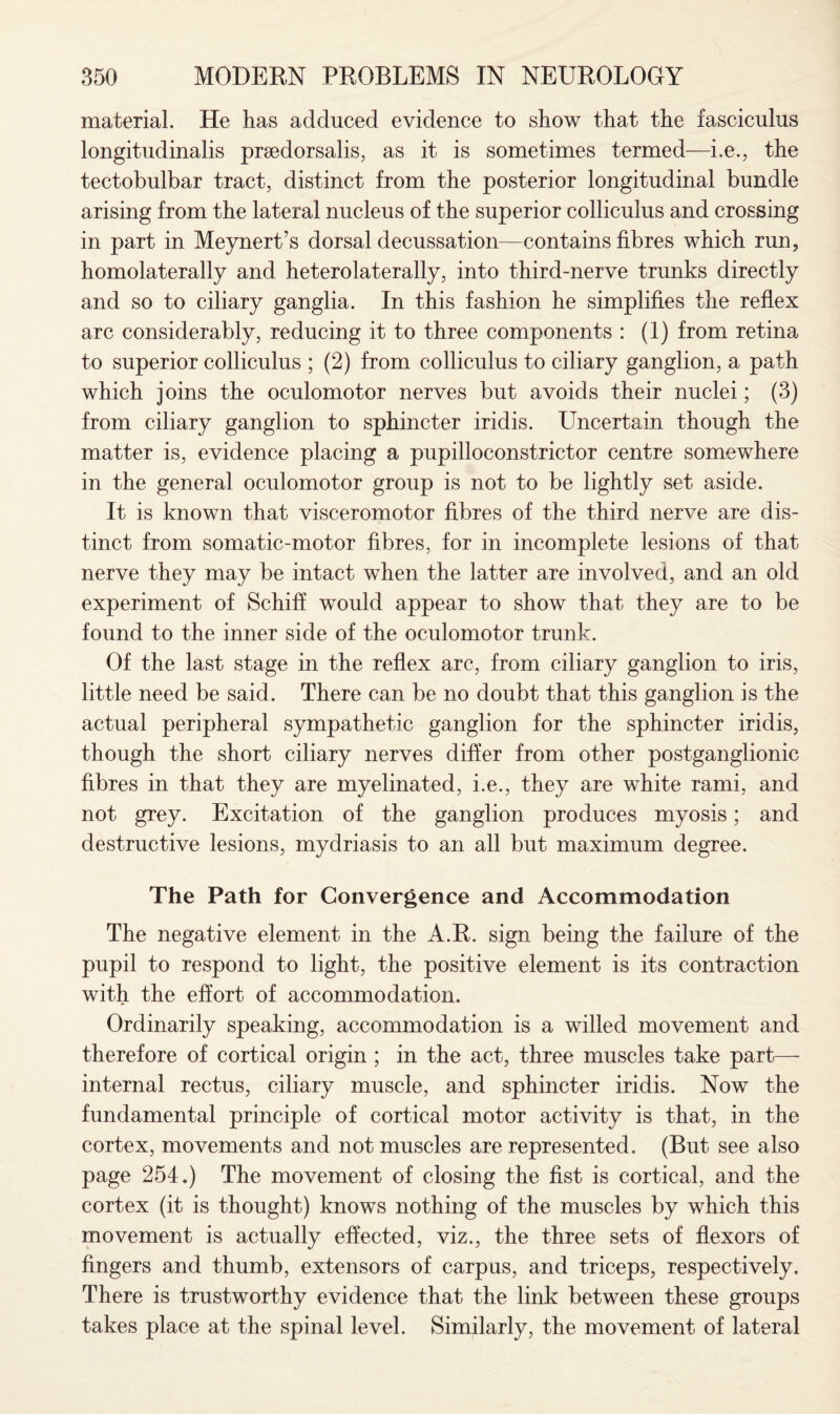 material. He has adduced evidence to show that the fasciculus longitudinalis prsedorsalis, as it is sometimes termed—i.e., the tectobulbar tract, distinct from the posterior longitudinal bundle arising from the lateral nucleus of the superior colliculus and crossing in part in Meynert’s dorsal decussation—contains fibres which run, homolaterally and heterolaterally, into third-nerve trunks directly and so to ciliary ganglia. In this fashion he simplifies the reflex arc considerably, reducing it to three components : (1) from retina to superior colliculus ; (2) from colliculus to ciliary ganglion, a path which joins the oculomotor nerves but avoids their nuclei; (3) from ciliary ganglion to sphincter iridis. Uncertain though the matter is, evidence placing a pupilloconstrictor centre somewhere in the general oculomotor group is not to be lightly set aside. It is known that visceromotor fibres of the third nerve are dis¬ tinct from somatic-motor fibres, for in incomplete lesions of that nerve they may be intact when the latter are involved, and an old experiment of Schiff would appear to show that they are to be found to the inner side of the oculomotor trunk. Of the last stage in the reflex arc, from ciliary ganglion to iris, little need be said. There can be no doubt that this ganglion is the actual peripheral sympathetic ganglion for the sphincter iridis, though the short ciliary nerves differ from other postganglionic fibres in that they are myelinated, i.e., they are white rami, and not grey. Excitation of the ganglion produces myosis; and destructive lesions, mydriasis to an all but maximum degree. The Path for Convergence and Accommodation The negative element in the A.R. sign being the failure of the pupil to respond to light, the positive element is its contraction with the effort of accommodation. Ordinarily speaking, accommodation is a willed movement and therefore of cortical origin; in the act, three muscles take part— internal rectus, ciliary muscle, and sphincter iridis. Now the fundamental principle of cortical motor activity is that, in the cortex, movements and not muscles are represented. (But see also page 254.) The movement of closing the fist is cortical, and the cortex (it is thought) knows nothing of the muscles by which this movement is actually effected, viz., the three sets of flexors of fingers and thumb, extensors of carpus, and triceps, respectively. There is trustworthy evidence that the link between these groups takes place at the spinal level. Similarly, the movement of lateral