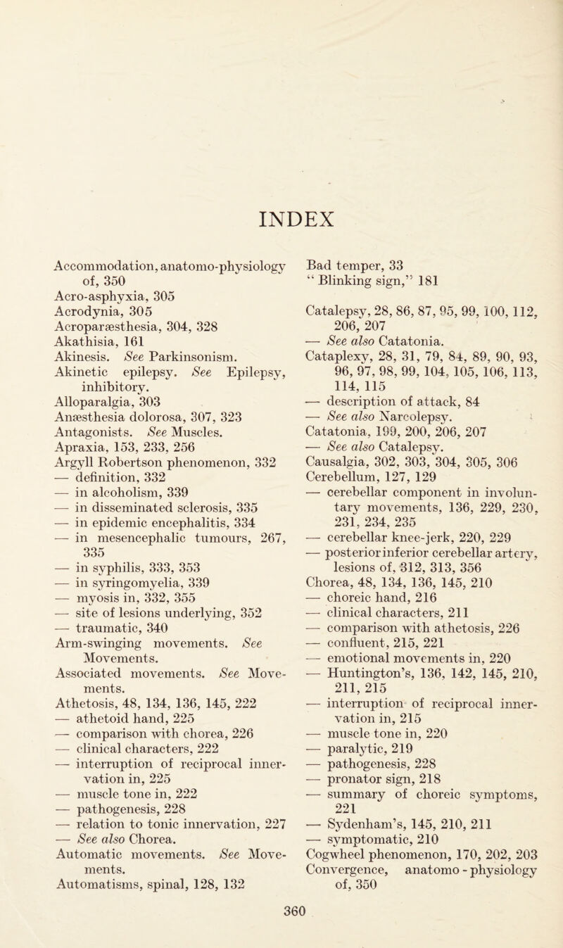 INDEX Accommodation, anatomo-physiology of, 350 Aero-asphyxia, 305 Acrodynia, 305 Acroparaesthesia, 304, 328 Akathisia, 161 Akinesis. See Parkinsonism. Akinetic epilepsy. See Epilepsy, inhibitory. Alloparalgia, 303 Anaesthesia dolorosa, 307, 323 Antagonists. See Muscles. Apraxia, 153, 233, 256 Argyll Robertson phenomenon, 332 — definition, 332 — in alcoholism, 339 — in disseminated sclerosis, 335 — in epidemic encephalitis, 334 — in mesencephalic tumours, 267, 335 — in syphilis, 333, 353 — in syringomyelia, 339 — myosis in, 332, 355 — site of lesions underlying, 352 — traumatic, 340 Arm-swinging movements. See Movements. Associated movements. See Move¬ ments. Athetosis, 48, 134, 136, 145, 222 — athetoid hand, 225 — comparison with chorea, 226 — clinical characters, 222 — interruption of reciprocal inner¬ vation in, 225 — muscle tone in, 222 — pathogenesis, 228 — relation to tonic innervation, 227 — See also Chorea. Automatic movements. See Move¬ ments. Automatisms, spinal, 128, 132 Bad temper, 33 “ Blinking sign,” 181 Catalepsy, 28, 86, 87, 95, 99, 100, 112, 206, 207 •— See also Catatonia. Cataplexy, 28, 31, 79, 84, 89, 90, 93, 96, 97, 98, 99, 104, 105, 106, 113, 114, 115 — description of attack, 84 — See also Narcolepsy. Catatonia, 199, 200, 206, 207 — See also Catalepsy. Causalgia, 302, 303, 304, 305, 306 Cerebellum, 127, 129 — cerebellar component in involun¬ tary movements, 136, 229, 230, 231, 234, 235 — cerebellar knee-jerk, 220, 229 — posterior inferior cerebellar artery, lesions of, 312, 313, 356 Chorea, 48, 134, 136, 145, 210 — choreic hand, 216 — clinical characters, 211 — comparison with athetosis, 226 — confluent, 215, 221 — emotional movements in, 220 — Huntington’s, 136, 142, 145, 210, 211, 215 •— interruption of reciprocal inner¬ vation in, 215 — muscle tone in, 220 -— paralytic, 219 — pathogenesis, 228 — pronator sign, 218 -— summary of choreic symptoms, 221 — Sydenham’s, 145, 210, 211 — symptomatic, 210 Cogwheel phenomenon, 170, 202, 203 Convergence, anatomo - physiology of, 350