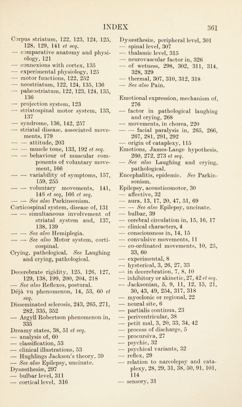 Corpus striatum, 122, 123, 124, 125, 128, 129, 141 et seq. — comparative anatomy and physi¬ ology, 121 — connexions with cortex, 135 — experimental physiology, 125 — motor functions, 122, 252 — neostriatum, 122, 124, 135, 136 — paleostriatum, 122, 123, 124, 135, 136 — projection system, 123 —- striatospinal motor system, 133, 137 — syndrome, 136, 142, 257 —• striatal disease, associated move¬ ments, 179 -- attitude, 203 -- muscle tone, 133, 192 et seq. —■ — behaviour of muscular com¬ ponents of voluntary move¬ ment, 166 —- — variability of symptoms, 157, 159, 255 -voluntary movements, 141, 146 et seq, 166 et seq. -See also Parkinsonism. Corticospinal system, disease of, 131 -simultaneous involvement of striatal system and, 137, 138, 139 —• —• See also Hemiplegia. -- See also Motor system, corti¬ cospinal. Crying, pathological. See Laughing and crying, pathological. Decerebrate rigidity, 125, 126, 127, 129, 138, 199, 200, 204, 218 —• See also Reflexes, postural. Deja vu phenomenon, 14, 53, 60 et seq. Disseminated sclerosis, 243, 265, 271, 282, 335, 352 -— Argyll Robertson phenomenon in, 335 Dreamy states, 38, 51 et seq. —• analysis of, 60 — classification, 53 — clinical illustrations, 53 — Hughlings Jackson’s theory, 59 —* See also Epilepsy, uncinate. Dyssesthesise, 297 — bulbar level, 311 — cortical level, 316 Dyssesthesiae, peripheral level, 301 — spinal level, 307 — thalamic level, 315 — neurovascular factor in, 326 — of wetness, 298, 302, 311, 314, 328, 329 — thermal, 307, 310, 312, 318 — See also Pain. Emotional expression, mechanism of, 276 — factor in pathological laughing and crying, 268 — movements, in chorea, 220 -facial paralysis in, 265, 266, 267, 281, 291, 292 — origin of cataplexy, 115 Emotions, James-Lange hvpothesis, 260, 272, 273 et seq. — See also Laughing and crying, pathological. Encephalitis, epidemic. See Parkin¬ sonism. Epilepsy, acousticomotor, 30 — affective, 32 — aura, 13, 17, 20, 47, 51, 69 -See also Epilepsy, uncinate. — bulbar, 39 — cerebral circulation in, 15, 16, 17 — clinical characters, 4 — consciousness in, 14, 15 — convulsive movements, 11 — co-ordinated movements, 10, 25, 33, 60 — experimental, 8 —• hysterical, 3, 26, 27, 33 — in decerebration, 7, 8, 10 — inhibitory or akinetic, 27,42 et seq. -— Jacksonian, 5, 9, 11, 12, 15, 21, 30, 43, 49, 254, 317, 318 — myoclonic or regional, 22 — neural site, 6 — partialis continua, 23 —• periventricular, 38 — petit mal, 3, 20, 33, 34, 42 — process of discharge, 5 — procursiva, 27 -— psychic, 32 — psychical variants, 32 — reflex, 29 — relation to narcolepsy and cata¬ plexy, 28, 29, 31, 38, 50, 91, 101, 114 — sensory, 31