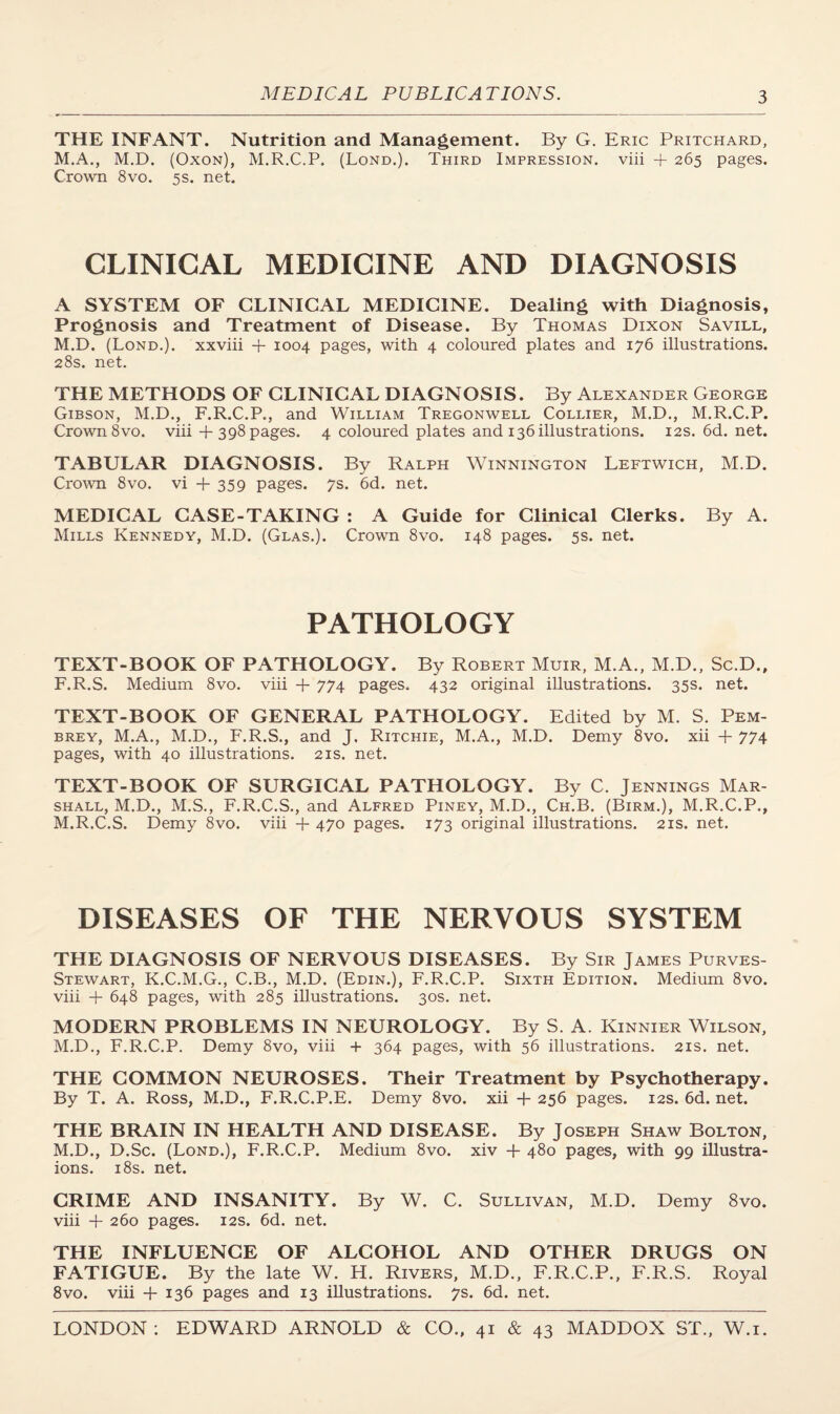 THE INFANT. Nutrition and Management. By G. Eric Pritchard, M.A., M.D. (Oxon), M.R.C.P, (Lond.). Third Impression, viii + 265 pages. Crown 8vo. 5s. net. CLINICAL MEDICINE AND DIAGNOSIS A SYSTEM OF CLINICAL MEDICINE. Dealing with Diagnosis, Prognosis and Treatment of Disease. By Thomas Dixon Savill, M.D. (Lond.). xxviii + 1004 pages, with 4 coloured plates and 176 illustrations. 28s. net. THE METHODS OF CLINICAL DIAGNOSIS. By Alexander George Gibson, M.D., F.R.C.P., and William Tregonwell Collier, M.D., M.R.C.P. Crown 8vo. viii + 398 pages. 4 coloured plates and 136 illustrations. 12s.6d.net. TABULAR DIAGNOSIS. By Ralph Winnington Leftwich, M.D. Crown 8vo. vi +359 pages. 7s. 6d. net. MEDICAL CASE-TAKING : A Guide for Clinical Clerks. By A. Mills Kennedy, M.D. (Glas.). Crown 8vo. 148 pages. 5s. net. PATHOLOGY TEXT-BOOK OF PATHOLOGY. By Robert Muir, M.A., M.D., Sc.D.. F.R.S. Medium 8vo. viii + 774 pages, 432 original illustrations. 35s. net. TEXT-BOOK OF GENERAL PATHOLOGY. Edited by M. S. Pem- brey, M.A., M.D., F.R.S., and J, Ritchie, M.A., M.D. Demy 8vo. xii + 774 pages, with 40 illustrations. 21s. net. TEXT-BOOK OF SURGICAL PATHOLOGY. By C. Jennings Mar¬ shall, M.D., M.S., F.R.C.S., and Alfred Piney, M.D., Ch.B. (Birm.), M.R.C.P., M.R.C.S. Demy 8vo. viii + 470 pages. 173 original illustrations. 21s. net. DISEASES OF THE NERVOUS SYSTEM THE DIAGNOSIS OF NERVOUS DISEASES. By Sir James Purves- Stewart, K.C.M.G., C.B., M.D. (Edin.), F.R.C.P. Sixth Edition. Medium 8vo. viii + 648 pages, with 285 illustrations. 30s. net. MODERN PROBLEMS IN NEUROLOGY. By S. A. Kinnier Wilson, M.D., F.R.C.P. Demy 8vo, viii + 364 pages, with 56 illustrations. 21s. net. THE COMMON NEUROSES. Their Treatment by Psychotherapy. By T. A. Ross, M.D., F.R.C.P.E. Demy 8vo. xii -f 256 pages. 12s. 6d. net. THE BRAIN IN HEALTH AND DISEASE. By Joseph Shaw Bolton, M.D., D.Sc. (Lond.), F.R.C.P. Medium 8vo. xiv + 480 pages, with 99 illustra- ions. 18s. net. CRIME AND INSANITY. By W. C. Sullivan, M.D. Demy 8vo. viii + 260 pages. 12s. 6d. net. THE INFLUENCE OF ALCOHOL AND OTHER DRUGS ON FATIGUE. By the late W. H. Rivers, M.D., F.R.C.P., F.R.S. Royal 8vo. viii + 136 pages and 13 illustrations. 7s. 6d. net.