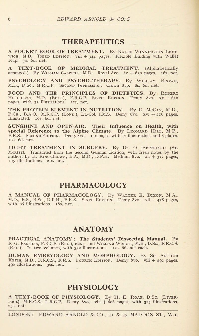 THERAPEUTICS A POCKET BOOK OF TREATMENT. By Ralph Winnington Left- wich, M.D. Third Edition, viii + 344 pages. Flexible Binding with Wallet Flap. 7s. 6d. net. A TEXT-BOOK OF MEDICAL TREATMENT. (Alphabetically arranged.) By William Calwell, M.D. Royal 8vo. iv + 630 pages. 16s. net. PSYCHOLOGY AND PSYCHO-THERAPY. By William Brown, M.D., D.Sc., M.R.C.P. Second Impression. Crown 8vo. 8s. 6d. net. FOOD AND THE PRINCIPLES OF DIETETICS. By Robert Hutchison, M.D. (Edin.), F.R.C.P. Sixth Edition. Demy 8vo. xx + 610 pages, with 33 illustrations. 21s. net. THE PROTEIN ELEMENT IN NUTRITION. By D. McCay, M.D., B.Ch., B.A.O., M.R.C.P. (Lond.), Lt.-Col. I.M.S. Demy 8vo. xvi + 216 pages. Illustrated. 10s. 6d. net. SUNSHINE AND OPEN-AIR. Their Influence on Health, with special Reference to the Alpine Climate. By Leonard Hill, M.B., F.R.S. Second Edition. Demy 8vo. 140 pages, with 12 illustrations and 8 plates. 1 os. 6d. net. LIGHT TREATMENT IN SURGERY. By Dr. O. Bernhard (St. Moritz). Translated from the Second German Edition, with fresh notes by the author, by R. King-Brown, B.A., M.D., D.P.H. Medium 8vo. xii +317 pages, 105 illustrations. 21s. net. PHARMACOLOGY A MANUAL OF PHARMACOLOGY. By Walter E. Dixon, M.A., M.D., B.S., B.Sc., D.P.H., F.R.S. Sixth Edition. Demy 8vo. xii + 478 pages, with 96 illustrations. 18s. net. ANATOMY PRACTICAL ANATOMY : The Students’ Dissecting Manual. By F. G. Parsons, F.R.C.S. (Eng.), etc. ; and William Wright, M.B., D.Sc., F.R.C.S. (Eng.). In two volumes, with 332 illustrations. 12s. 6d. net each. HUMAN EMBRYOLOGY AND MORPHOLOGY. By Sir Arthur Keith, M.D., F.R.C.S., F.R.S. Fourth Edition. Demy 8vo. viii + 492 pages. 490 illustrations. 30s. net. PHYSIOLOGY A TEXT-BOOK OF PHYSIOLOGY. By H. E. Roaf, D.Sc. (Liver- pool), M.R.C.S., L.R.C.P. Demy 8vo. viii -f 606 pages, with 325 illustrations. 25s. net.