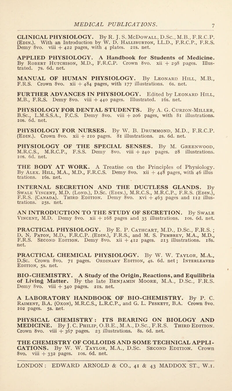 CLINICAL PHYSIOLOGY. By R. J. S. McDowall, D.Sc., M.B., F.R.C.P. (Edin.). With an Introduction by W. D. Halliburton, LL.D., F.R.C.P., F.R.S. Demy 8vo. viii + 422 pages, with 4 plates. 21s. net. APPLIED PHYSIOLOGY. A Handbook for Students of Medicine. By Robert Hutchison, M.D., F.R.C.P. Crown 8vo. xii +298 pages. Illus¬ trated. 7s. 6d. net. MANUAL OF HUMAN PHYSIOLOGY. By Leonard Hill, M B., F.R.S. Crown 8vo. xii + 484 pages, with 177 illustrations. 6s. net. FURTHER ADVANCES IN PHYSIOLOGY. Edited by Leonard Hill, M.B., F.R.S. Demy 8vo. viii + 440 pages. Illustrated. 16s. net. PHYSIOLOGY FOR DENTAL STUDENTS. By A. G. Curzon-Miller, B.Sc., L.M.S.S.A., F.C.S. Demy 8vo. viii -f 206 pages, with 81 illustrations. 10s. 6d. net. PHYSIOLOGY FOR NURSES. By W. B. Drummond, M.D., F.R.C.P. (Edin.). Crown 8vo. xii + 210 pages. 81 illustrations. 2s. 6d. net. PHYSIOLOGY OF THE SPECIAL SENSES. By M. Greenwood, M.R.C.S., M.R.C.P., F.S.S. Demy 8vo. viii + 240 pages. 28 illustrations. 10s. 6d. net. THE BODY AT WORK. A Treatise on the Principles of Physiology. By Alex. Hill, M.A., M.D., F.R.C.S. Demy 8vo. xii + 448 pages, with 46 illus trations. 16s. net. INTERNAL SECRETION AND THE DUCTLESS GLANDS. By Swale Vincent, M.D. (Lond.), D.Sc. (Edin.), M.R.C.S., M.R.C.P., F.R.S. (Edin.), F.R.S. (Canada). Third Edition. Demy 8vo. xvi +463 pages and 112 illus¬ trations. 25s. net. AN INTRODUCTION TO THE STUDY OF SECRETION. By Swale Vincent, M.D. Demy 8vo. xii + 168 pages and 35 illustrations. 10s. 6d. net. PRACTICAL PHYSIOLOGY. By E. P. Cathcart, M.D., D.Sc., F.R.S. ; D. N. Paton, M.D., F.R.C.P. (Edin.), F.R.S., and M. S. Pembrey, M.A., M.D., F.R.S. Second Edition. Demy 8vo. xii + 412 pages. 213 illustrations. 18s. net. PRACTICAL CHEMICAL PHYSIOLOGY. By W. W. Taylor, M.A., D.Sc. Crown 8vo. 71 pages. Ordinary Edition, 4s. 6d. net; Interleaved Edition. 5s. net. BIO-CHEMISTRY. A Study of the Origin, Reactions, and Equilibria of Living Matter. By the late Benjamin Moore, M.A., D.Sc., F.R.S. Demy 8vo. viii + 340 pages. 21s. net. A LABORATORY HANDBOOK OF BIO-CHEMISTRY. By P. C. Raiment, B.A. (Oxon), M.R.C.S., L.R.C.P., and G. L. Peskett, B.A. Crown 8vo. 102 pages. 5s. net. PHYSICAL CHEMISTRY: ITS BEARING ON BIOLOGY AND MEDICINE. By J. C. Philip, O.B.E., M.A., D.Sc., F.R.S. Third Edition. Crown 8vo. viii + 367 pages. 23 illustrations. 8s. 6d. net. THE CHEMISTRY OF COLLOIDS AND SOME TECHNICAL APPLI¬ CATIONS. By W. W. Taylor, M.A., D.Sc. Second Edition. Crown 8vo. viii + 332 pages. 10s. 6d. net.
